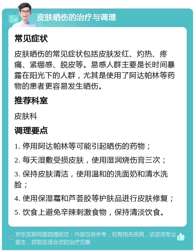 皮肤晒伤的治疗与调理 常见症状 皮肤晒伤的常见症状包括皮肤发红、灼热、疼痛、紧绷感、脱皮等。易感人群主要是长时间暴露在阳光下的人群，尤其是使用了阿达帕林等药物的患者更容易发生晒伤。 推荐科室 皮肤科 调理要点 1. 停用阿达帕林等可能引起晒伤的药物； 2. 每天湿敷受损皮肤，使用湿润烧伤膏三次； 3. 保持皮肤清洁，使用温和的洗面奶和清水洗脸； 4. 使用保湿霜和芦荟胶等护肤品进行皮肤修复； 5. 饮食上避免辛辣刺激食物，保持清淡饮食。