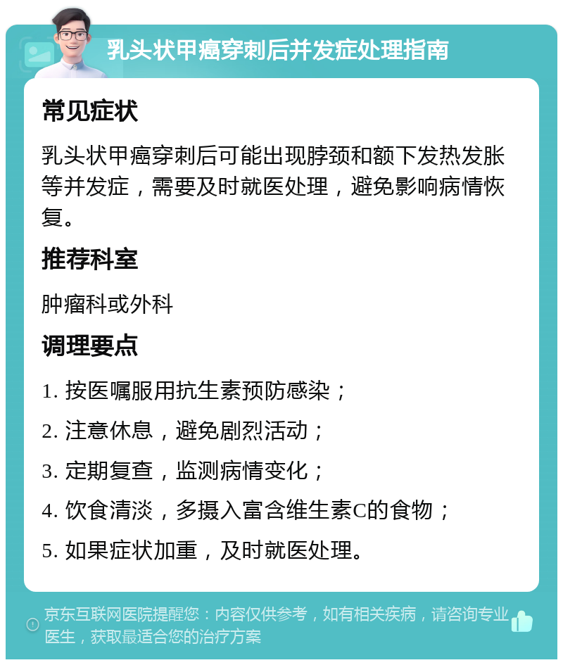 乳头状甲癌穿刺后并发症处理指南 常见症状 乳头状甲癌穿刺后可能出现脖颈和额下发热发胀等并发症，需要及时就医处理，避免影响病情恢复。 推荐科室 肿瘤科或外科 调理要点 1. 按医嘱服用抗生素预防感染； 2. 注意休息，避免剧烈活动； 3. 定期复查，监测病情变化； 4. 饮食清淡，多摄入富含维生素C的食物； 5. 如果症状加重，及时就医处理。