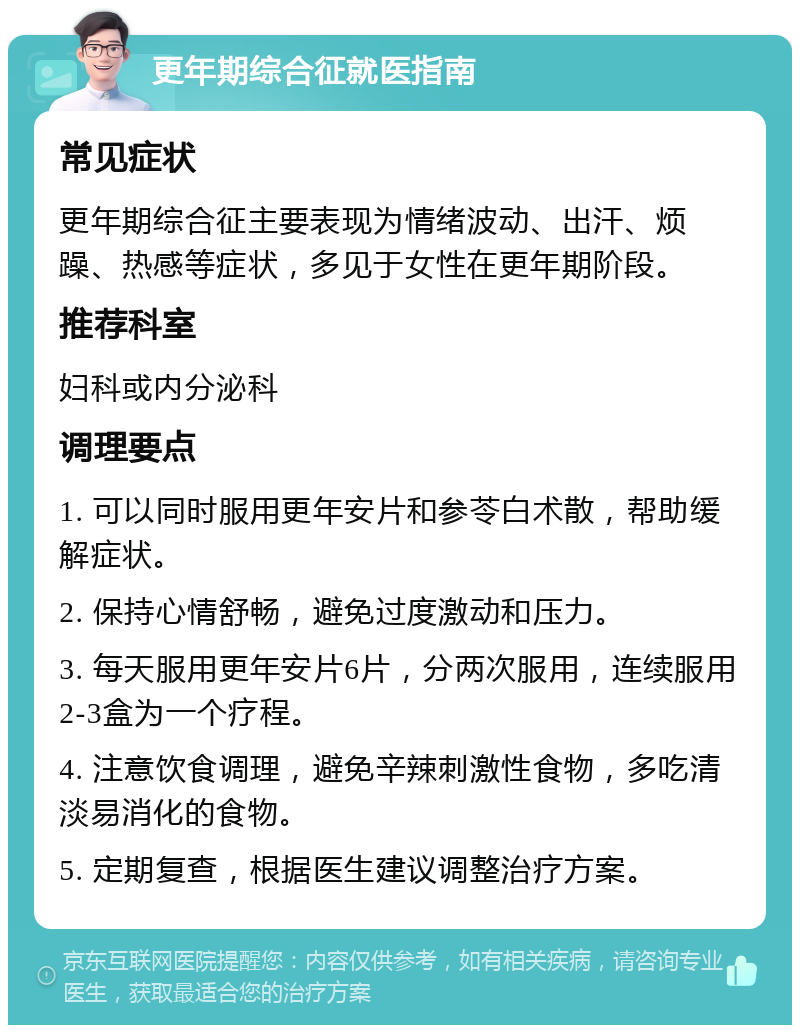 更年期综合征就医指南 常见症状 更年期综合征主要表现为情绪波动、出汗、烦躁、热感等症状，多见于女性在更年期阶段。 推荐科室 妇科或内分泌科 调理要点 1. 可以同时服用更年安片和参苓白术散，帮助缓解症状。 2. 保持心情舒畅，避免过度激动和压力。 3. 每天服用更年安片6片，分两次服用，连续服用2-3盒为一个疗程。 4. 注意饮食调理，避免辛辣刺激性食物，多吃清淡易消化的食物。 5. 定期复查，根据医生建议调整治疗方案。