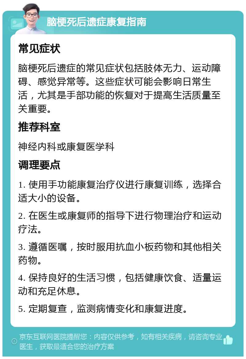 脑梗死后遗症康复指南 常见症状 脑梗死后遗症的常见症状包括肢体无力、运动障碍、感觉异常等。这些症状可能会影响日常生活，尤其是手部功能的恢复对于提高生活质量至关重要。 推荐科室 神经内科或康复医学科 调理要点 1. 使用手功能康复治疗仪进行康复训练，选择合适大小的设备。 2. 在医生或康复师的指导下进行物理治疗和运动疗法。 3. 遵循医嘱，按时服用抗血小板药物和其他相关药物。 4. 保持良好的生活习惯，包括健康饮食、适量运动和充足休息。 5. 定期复查，监测病情变化和康复进度。