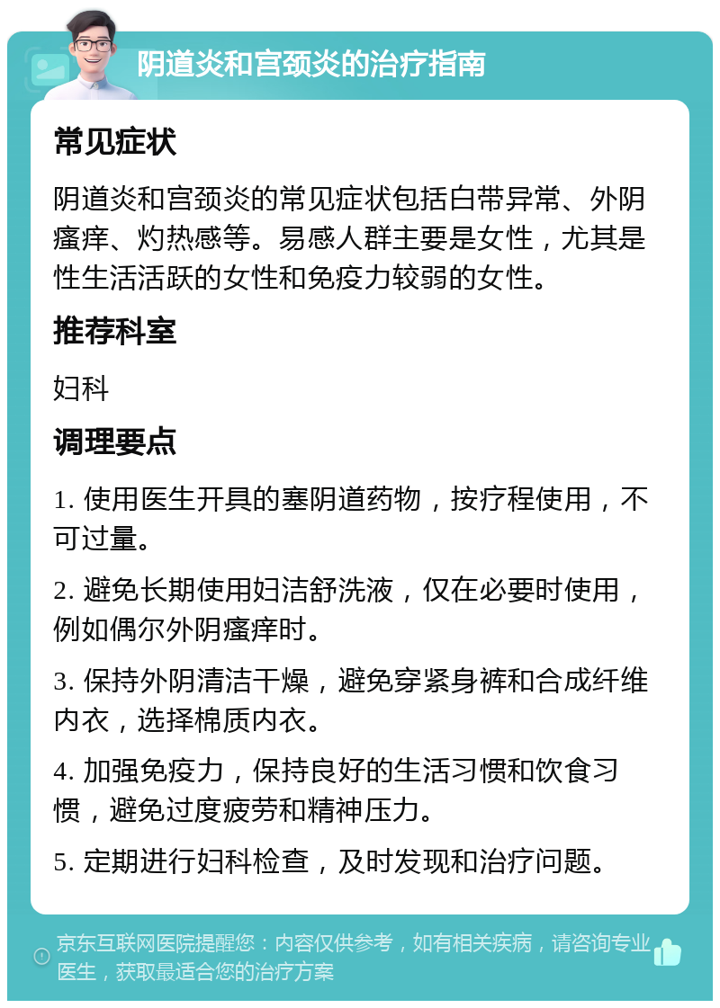 阴道炎和宫颈炎的治疗指南 常见症状 阴道炎和宫颈炎的常见症状包括白带异常、外阴瘙痒、灼热感等。易感人群主要是女性，尤其是性生活活跃的女性和免疫力较弱的女性。 推荐科室 妇科 调理要点 1. 使用医生开具的塞阴道药物，按疗程使用，不可过量。 2. 避免长期使用妇洁舒洗液，仅在必要时使用，例如偶尔外阴瘙痒时。 3. 保持外阴清洁干燥，避免穿紧身裤和合成纤维内衣，选择棉质内衣。 4. 加强免疫力，保持良好的生活习惯和饮食习惯，避免过度疲劳和精神压力。 5. 定期进行妇科检查，及时发现和治疗问题。