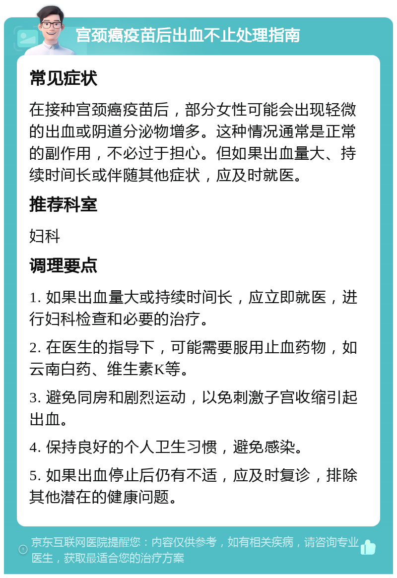 宫颈癌疫苗后出血不止处理指南 常见症状 在接种宫颈癌疫苗后，部分女性可能会出现轻微的出血或阴道分泌物增多。这种情况通常是正常的副作用，不必过于担心。但如果出血量大、持续时间长或伴随其他症状，应及时就医。 推荐科室 妇科 调理要点 1. 如果出血量大或持续时间长，应立即就医，进行妇科检查和必要的治疗。 2. 在医生的指导下，可能需要服用止血药物，如云南白药、维生素K等。 3. 避免同房和剧烈运动，以免刺激子宫收缩引起出血。 4. 保持良好的个人卫生习惯，避免感染。 5. 如果出血停止后仍有不适，应及时复诊，排除其他潜在的健康问题。