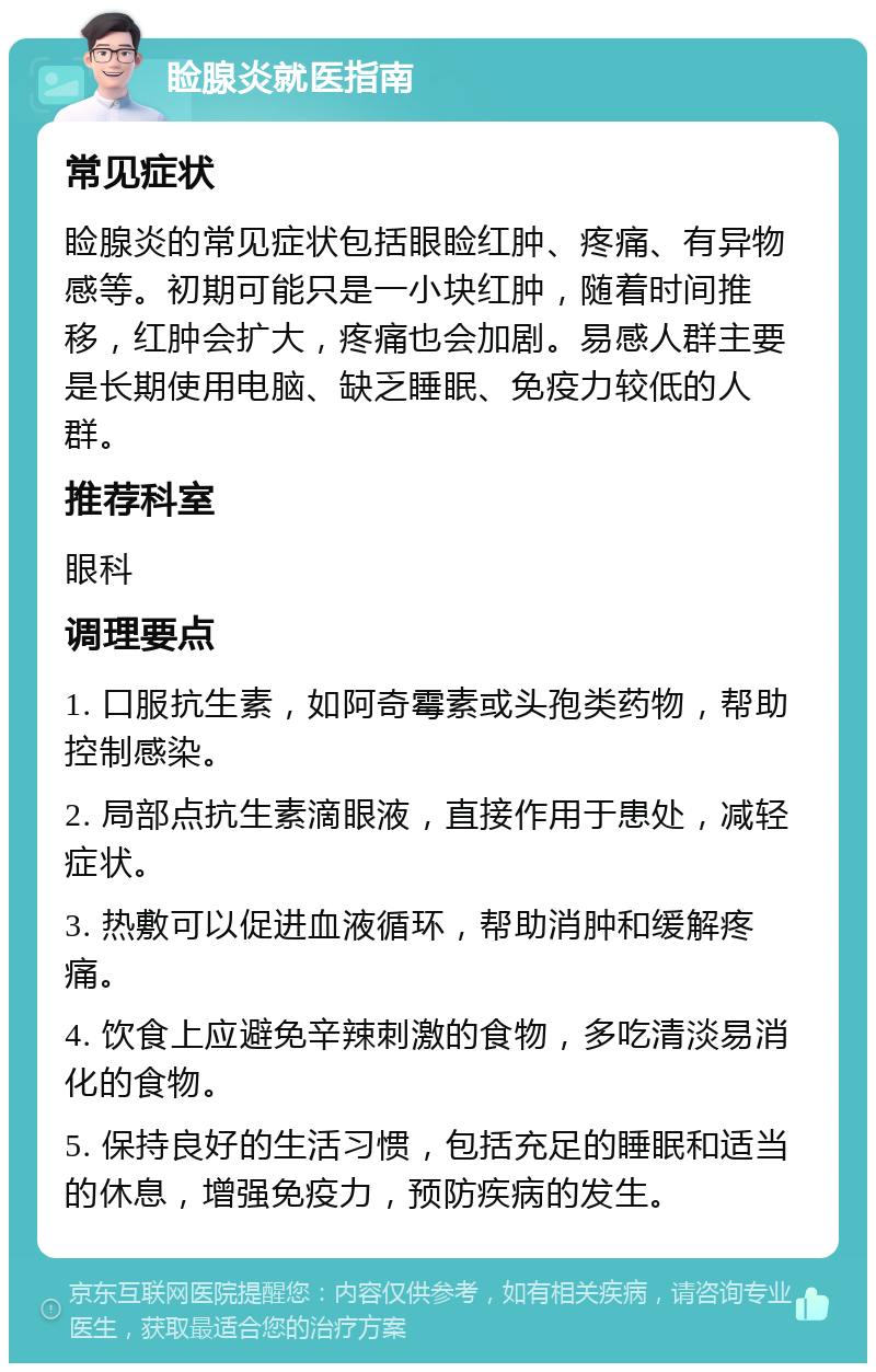 睑腺炎就医指南 常见症状 睑腺炎的常见症状包括眼睑红肿、疼痛、有异物感等。初期可能只是一小块红肿，随着时间推移，红肿会扩大，疼痛也会加剧。易感人群主要是长期使用电脑、缺乏睡眠、免疫力较低的人群。 推荐科室 眼科 调理要点 1. 口服抗生素，如阿奇霉素或头孢类药物，帮助控制感染。 2. 局部点抗生素滴眼液，直接作用于患处，减轻症状。 3. 热敷可以促进血液循环，帮助消肿和缓解疼痛。 4. 饮食上应避免辛辣刺激的食物，多吃清淡易消化的食物。 5. 保持良好的生活习惯，包括充足的睡眠和适当的休息，增强免疫力，预防疾病的发生。