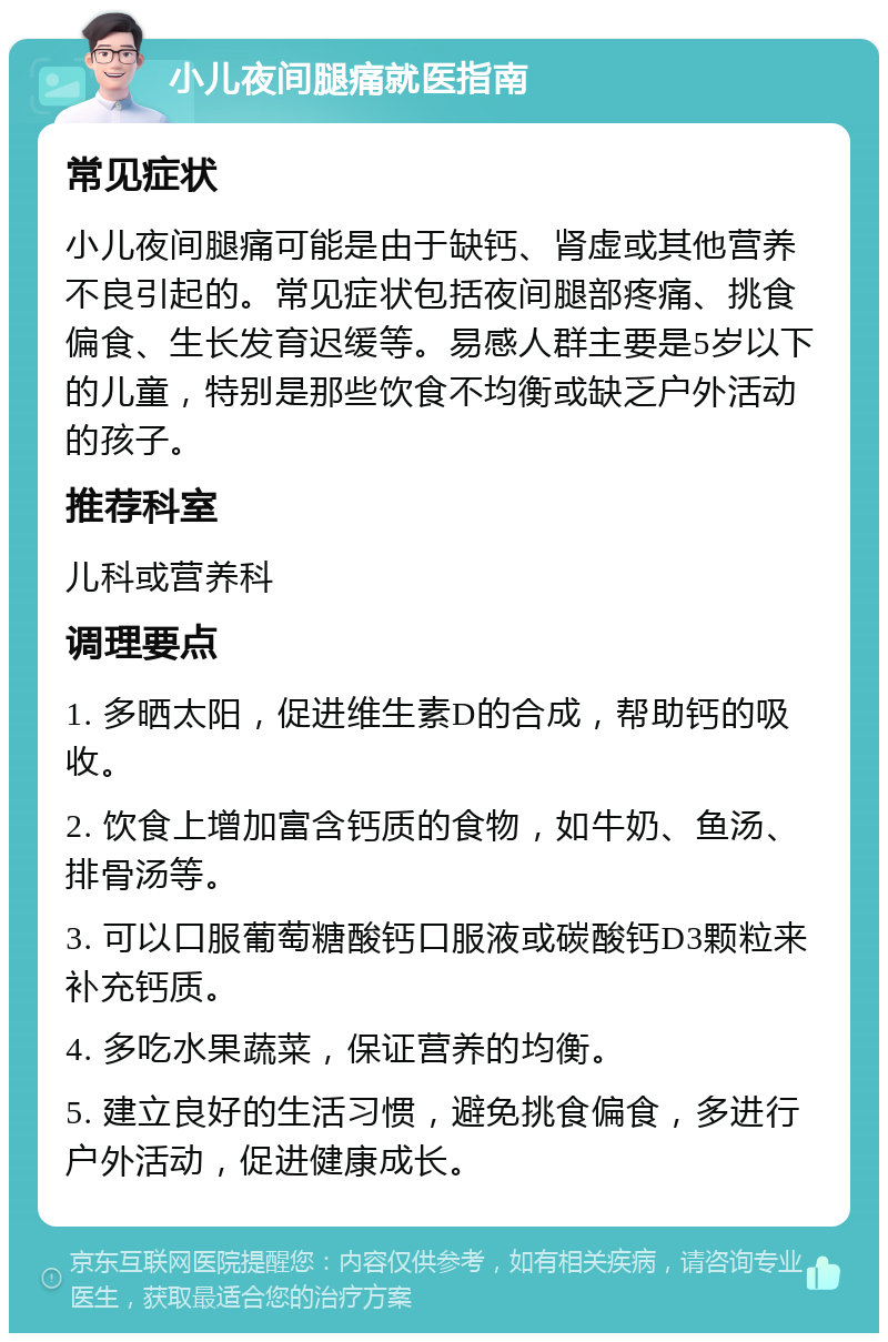 小儿夜间腿痛就医指南 常见症状 小儿夜间腿痛可能是由于缺钙、肾虚或其他营养不良引起的。常见症状包括夜间腿部疼痛、挑食偏食、生长发育迟缓等。易感人群主要是5岁以下的儿童，特别是那些饮食不均衡或缺乏户外活动的孩子。 推荐科室 儿科或营养科 调理要点 1. 多晒太阳，促进维生素D的合成，帮助钙的吸收。 2. 饮食上增加富含钙质的食物，如牛奶、鱼汤、排骨汤等。 3. 可以口服葡萄糖酸钙口服液或碳酸钙D3颗粒来补充钙质。 4. 多吃水果蔬菜，保证营养的均衡。 5. 建立良好的生活习惯，避免挑食偏食，多进行户外活动，促进健康成长。