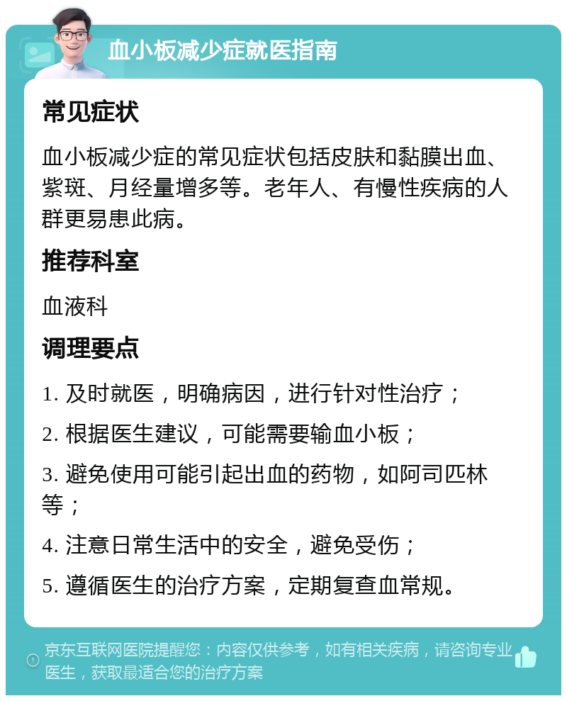 血小板减少症就医指南 常见症状 血小板减少症的常见症状包括皮肤和黏膜出血、紫斑、月经量增多等。老年人、有慢性疾病的人群更易患此病。 推荐科室 血液科 调理要点 1. 及时就医，明确病因，进行针对性治疗； 2. 根据医生建议，可能需要输血小板； 3. 避免使用可能引起出血的药物，如阿司匹林等； 4. 注意日常生活中的安全，避免受伤； 5. 遵循医生的治疗方案，定期复查血常规。