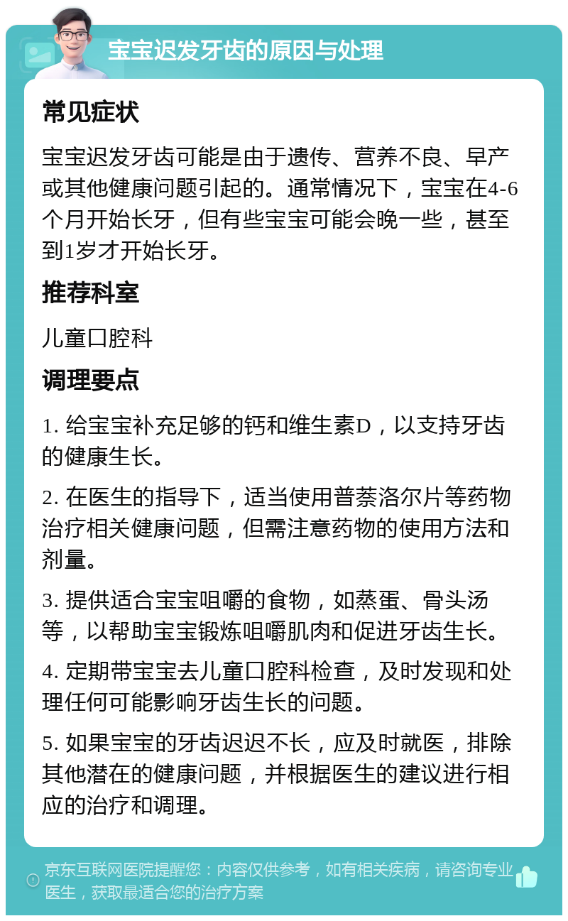 宝宝迟发牙齿的原因与处理 常见症状 宝宝迟发牙齿可能是由于遗传、营养不良、早产或其他健康问题引起的。通常情况下，宝宝在4-6个月开始长牙，但有些宝宝可能会晚一些，甚至到1岁才开始长牙。 推荐科室 儿童口腔科 调理要点 1. 给宝宝补充足够的钙和维生素D，以支持牙齿的健康生长。 2. 在医生的指导下，适当使用普萘洛尔片等药物治疗相关健康问题，但需注意药物的使用方法和剂量。 3. 提供适合宝宝咀嚼的食物，如蒸蛋、骨头汤等，以帮助宝宝锻炼咀嚼肌肉和促进牙齿生长。 4. 定期带宝宝去儿童口腔科检查，及时发现和处理任何可能影响牙齿生长的问题。 5. 如果宝宝的牙齿迟迟不长，应及时就医，排除其他潜在的健康问题，并根据医生的建议进行相应的治疗和调理。