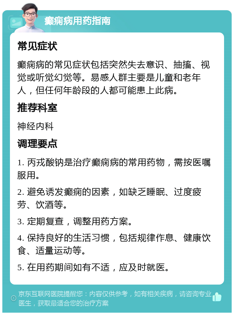 癫痫病用药指南 常见症状 癫痫病的常见症状包括突然失去意识、抽搐、视觉或听觉幻觉等。易感人群主要是儿童和老年人，但任何年龄段的人都可能患上此病。 推荐科室 神经内科 调理要点 1. 丙戎酸钠是治疗癫痫病的常用药物，需按医嘱服用。 2. 避免诱发癫痫的因素，如缺乏睡眠、过度疲劳、饮酒等。 3. 定期复查，调整用药方案。 4. 保持良好的生活习惯，包括规律作息、健康饮食、适量运动等。 5. 在用药期间如有不适，应及时就医。