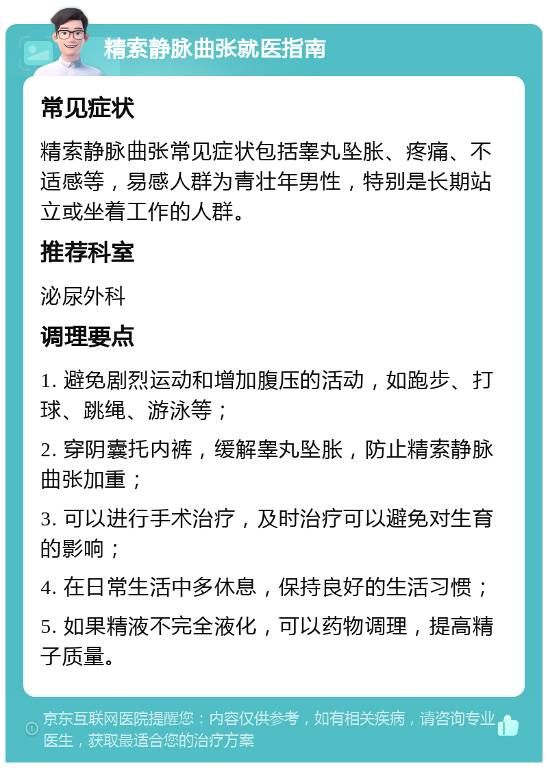 精索静脉曲张就医指南 常见症状 精索静脉曲张常见症状包括睾丸坠胀、疼痛、不适感等，易感人群为青壮年男性，特别是长期站立或坐着工作的人群。 推荐科室 泌尿外科 调理要点 1. 避免剧烈运动和增加腹压的活动，如跑步、打球、跳绳、游泳等； 2. 穿阴囊托内裤，缓解睾丸坠胀，防止精索静脉曲张加重； 3. 可以进行手术治疗，及时治疗可以避免对生育的影响； 4. 在日常生活中多休息，保持良好的生活习惯； 5. 如果精液不完全液化，可以药物调理，提高精子质量。