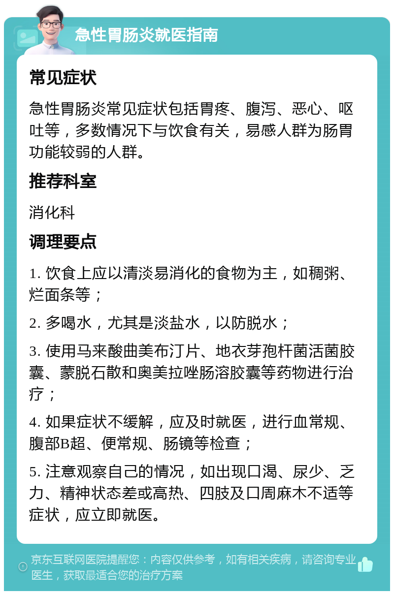 急性胃肠炎就医指南 常见症状 急性胃肠炎常见症状包括胃疼、腹泻、恶心、呕吐等，多数情况下与饮食有关，易感人群为肠胃功能较弱的人群。 推荐科室 消化科 调理要点 1. 饮食上应以清淡易消化的食物为主，如稠粥、烂面条等； 2. 多喝水，尤其是淡盐水，以防脱水； 3. 使用马来酸曲美布汀片、地衣芽孢杆菌活菌胶囊、蒙脱石散和奥美拉唑肠溶胶囊等药物进行治疗； 4. 如果症状不缓解，应及时就医，进行血常规、腹部B超、便常规、肠镜等检查； 5. 注意观察自己的情况，如出现口渴、尿少、乏力、精神状态差或高热、四肢及口周麻木不适等症状，应立即就医。