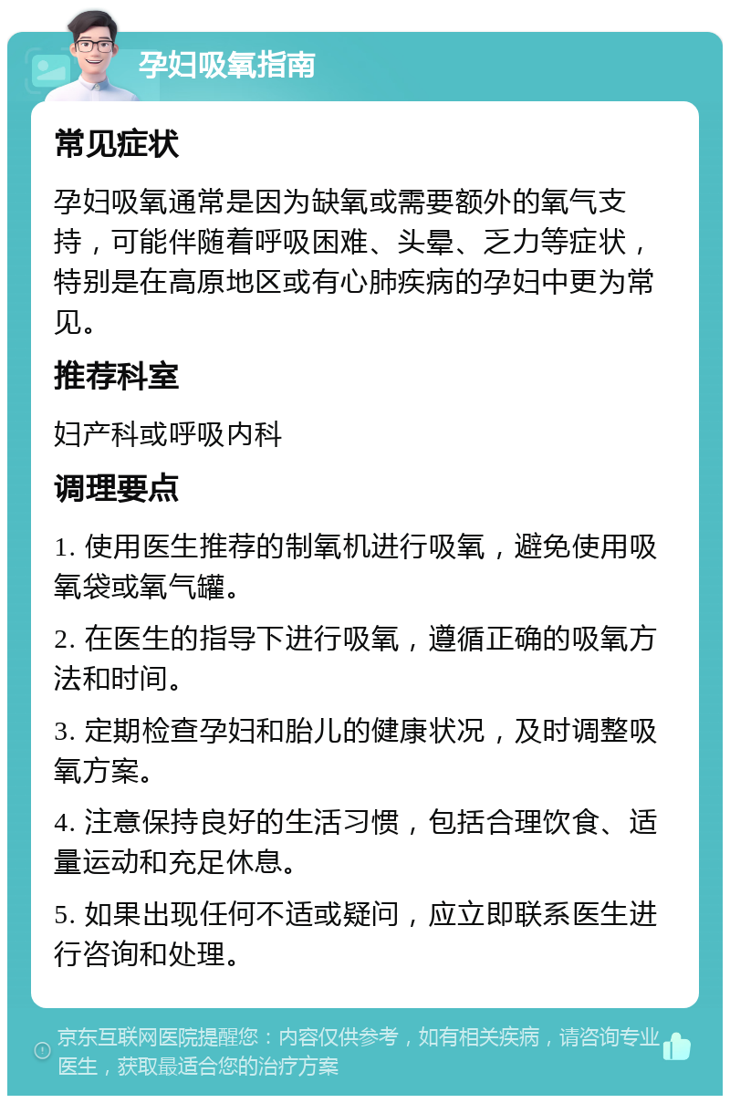 孕妇吸氧指南 常见症状 孕妇吸氧通常是因为缺氧或需要额外的氧气支持，可能伴随着呼吸困难、头晕、乏力等症状，特别是在高原地区或有心肺疾病的孕妇中更为常见。 推荐科室 妇产科或呼吸内科 调理要点 1. 使用医生推荐的制氧机进行吸氧，避免使用吸氧袋或氧气罐。 2. 在医生的指导下进行吸氧，遵循正确的吸氧方法和时间。 3. 定期检查孕妇和胎儿的健康状况，及时调整吸氧方案。 4. 注意保持良好的生活习惯，包括合理饮食、适量运动和充足休息。 5. 如果出现任何不适或疑问，应立即联系医生进行咨询和处理。