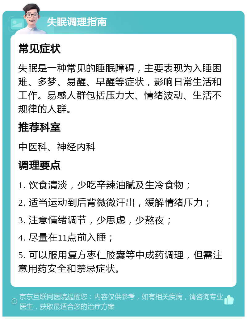 失眠调理指南 常见症状 失眠是一种常见的睡眠障碍，主要表现为入睡困难、多梦、易醒、早醒等症状，影响日常生活和工作。易感人群包括压力大、情绪波动、生活不规律的人群。 推荐科室 中医科、神经内科 调理要点 1. 饮食清淡，少吃辛辣油腻及生冷食物； 2. 适当运动到后背微微汗出，缓解情绪压力； 3. 注意情绪调节，少思虑，少熬夜； 4. 尽量在11点前入睡； 5. 可以服用复方枣仁胶囊等中成药调理，但需注意用药安全和禁忌症状。