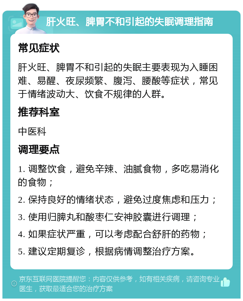 肝火旺、脾胃不和引起的失眠调理指南 常见症状 肝火旺、脾胃不和引起的失眠主要表现为入睡困难、易醒、夜尿频繁、腹泻、腰酸等症状，常见于情绪波动大、饮食不规律的人群。 推荐科室 中医科 调理要点 1. 调整饮食，避免辛辣、油腻食物，多吃易消化的食物； 2. 保持良好的情绪状态，避免过度焦虑和压力； 3. 使用归脾丸和酸枣仁安神胶囊进行调理； 4. 如果症状严重，可以考虑配合舒肝的药物； 5. 建议定期复诊，根据病情调整治疗方案。