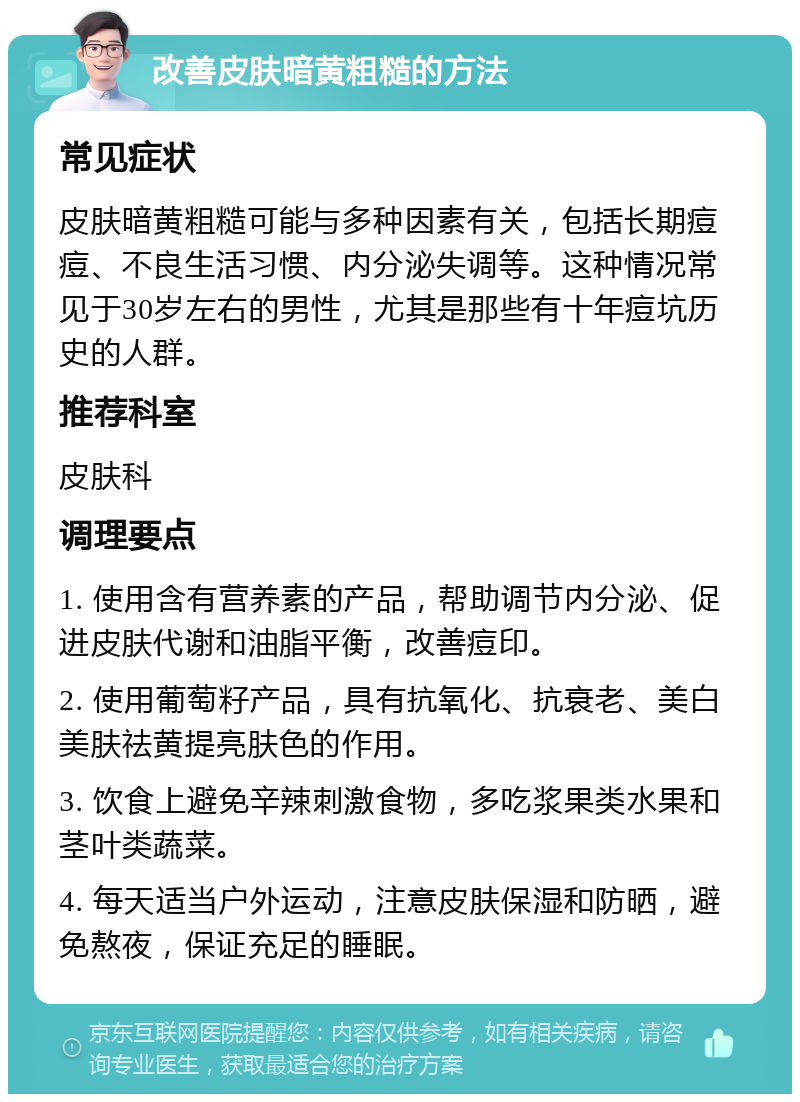 改善皮肤暗黄粗糙的方法 常见症状 皮肤暗黄粗糙可能与多种因素有关，包括长期痘痘、不良生活习惯、内分泌失调等。这种情况常见于30岁左右的男性，尤其是那些有十年痘坑历史的人群。 推荐科室 皮肤科 调理要点 1. 使用含有营养素的产品，帮助调节内分泌、促进皮肤代谢和油脂平衡，改善痘印。 2. 使用葡萄籽产品，具有抗氧化、抗衰老、美白美肤祛黄提亮肤色的作用。 3. 饮食上避免辛辣刺激食物，多吃浆果类水果和茎叶类蔬菜。 4. 每天适当户外运动，注意皮肤保湿和防晒，避免熬夜，保证充足的睡眠。