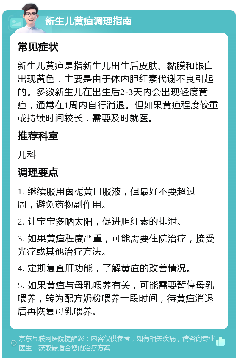 新生儿黄疸调理指南 常见症状 新生儿黄疸是指新生儿出生后皮肤、黏膜和眼白出现黄色，主要是由于体内胆红素代谢不良引起的。多数新生儿在出生后2-3天内会出现轻度黄疸，通常在1周内自行消退。但如果黄疸程度较重或持续时间较长，需要及时就医。 推荐科室 儿科 调理要点 1. 继续服用茵栀黄口服液，但最好不要超过一周，避免药物副作用。 2. 让宝宝多晒太阳，促进胆红素的排泄。 3. 如果黄疸程度严重，可能需要住院治疗，接受光疗或其他治疗方法。 4. 定期复查肝功能，了解黄疸的改善情况。 5. 如果黄疸与母乳喂养有关，可能需要暂停母乳喂养，转为配方奶粉喂养一段时间，待黄疸消退后再恢复母乳喂养。