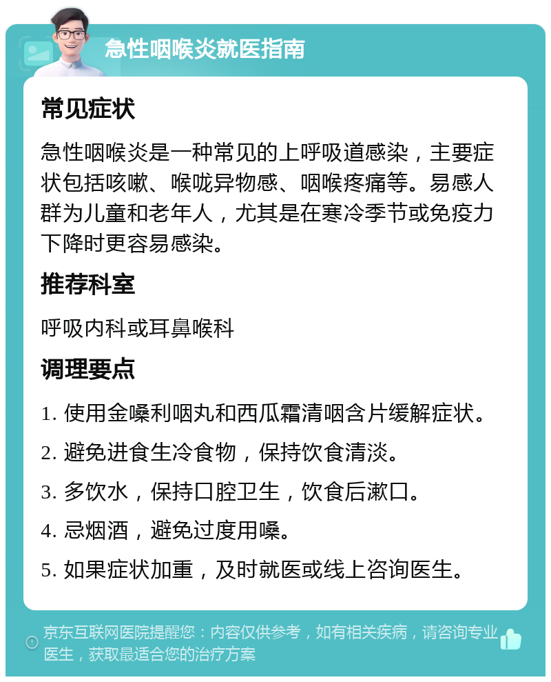 急性咽喉炎就医指南 常见症状 急性咽喉炎是一种常见的上呼吸道感染，主要症状包括咳嗽、喉咙异物感、咽喉疼痛等。易感人群为儿童和老年人，尤其是在寒冷季节或免疫力下降时更容易感染。 推荐科室 呼吸内科或耳鼻喉科 调理要点 1. 使用金嗓利咽丸和西瓜霜清咽含片缓解症状。 2. 避免进食生冷食物，保持饮食清淡。 3. 多饮水，保持口腔卫生，饮食后漱口。 4. 忌烟酒，避免过度用嗓。 5. 如果症状加重，及时就医或线上咨询医生。