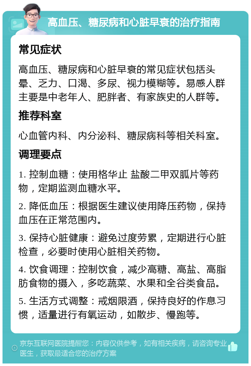 高血压、糖尿病和心脏早衰的治疗指南 常见症状 高血压、糖尿病和心脏早衰的常见症状包括头晕、乏力、口渴、多尿、视力模糊等。易感人群主要是中老年人、肥胖者、有家族史的人群等。 推荐科室 心血管内科、内分泌科、糖尿病科等相关科室。 调理要点 1. 控制血糖：使用格华止 盐酸二甲双胍片等药物，定期监测血糖水平。 2. 降低血压：根据医生建议使用降压药物，保持血压在正常范围内。 3. 保持心脏健康：避免过度劳累，定期进行心脏检查，必要时使用心脏相关药物。 4. 饮食调理：控制饮食，减少高糖、高盐、高脂肪食物的摄入，多吃蔬菜、水果和全谷类食品。 5. 生活方式调整：戒烟限酒，保持良好的作息习惯，适量进行有氧运动，如散步、慢跑等。