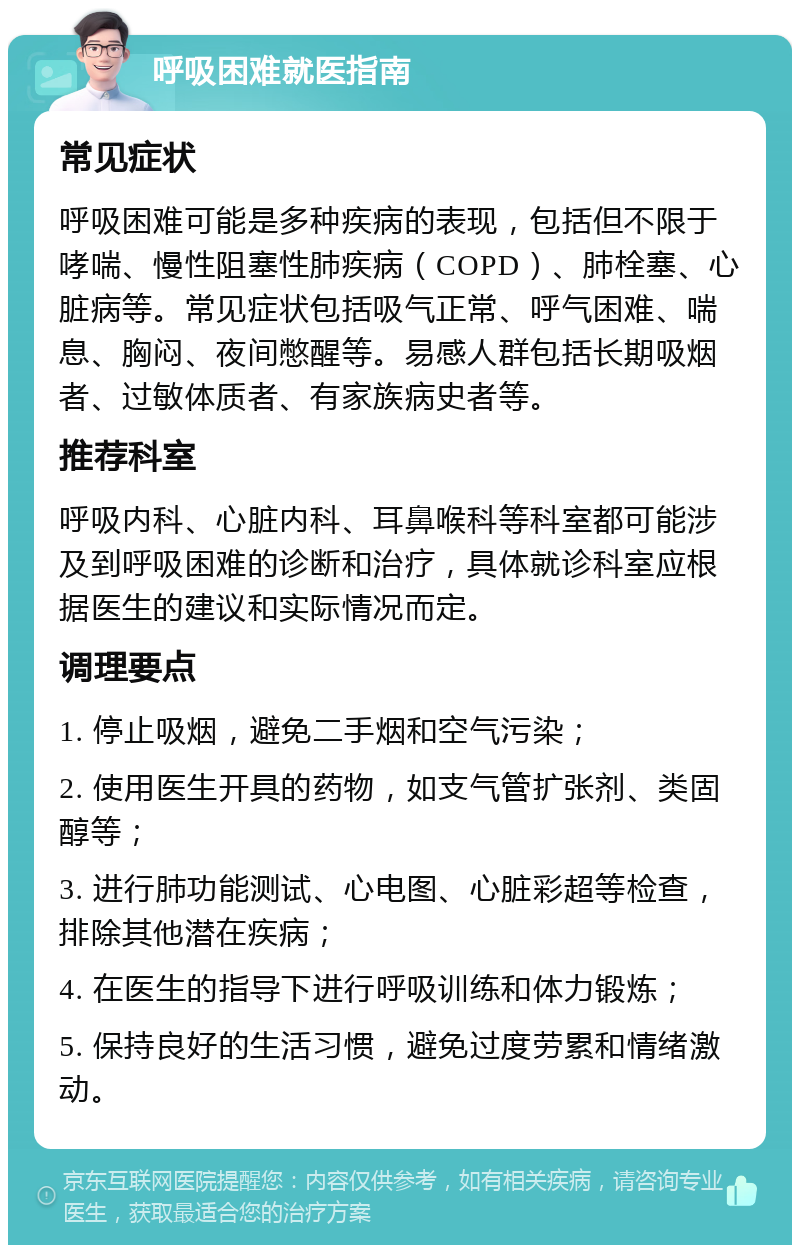 呼吸困难就医指南 常见症状 呼吸困难可能是多种疾病的表现，包括但不限于哮喘、慢性阻塞性肺疾病（COPD）、肺栓塞、心脏病等。常见症状包括吸气正常、呼气困难、喘息、胸闷、夜间憋醒等。易感人群包括长期吸烟者、过敏体质者、有家族病史者等。 推荐科室 呼吸内科、心脏内科、耳鼻喉科等科室都可能涉及到呼吸困难的诊断和治疗，具体就诊科室应根据医生的建议和实际情况而定。 调理要点 1. 停止吸烟，避免二手烟和空气污染； 2. 使用医生开具的药物，如支气管扩张剂、类固醇等； 3. 进行肺功能测试、心电图、心脏彩超等检查，排除其他潜在疾病； 4. 在医生的指导下进行呼吸训练和体力锻炼； 5. 保持良好的生活习惯，避免过度劳累和情绪激动。