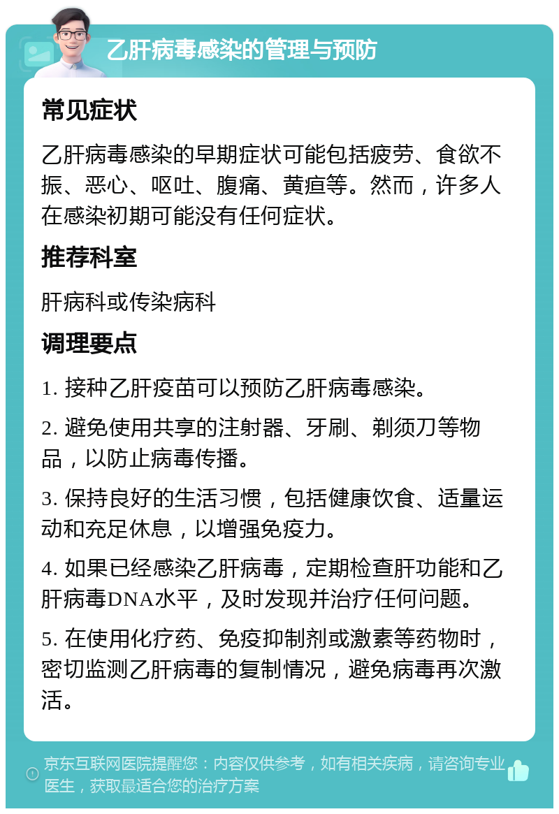 乙肝病毒感染的管理与预防 常见症状 乙肝病毒感染的早期症状可能包括疲劳、食欲不振、恶心、呕吐、腹痛、黄疸等。然而，许多人在感染初期可能没有任何症状。 推荐科室 肝病科或传染病科 调理要点 1. 接种乙肝疫苗可以预防乙肝病毒感染。 2. 避免使用共享的注射器、牙刷、剃须刀等物品，以防止病毒传播。 3. 保持良好的生活习惯，包括健康饮食、适量运动和充足休息，以增强免疫力。 4. 如果已经感染乙肝病毒，定期检查肝功能和乙肝病毒DNA水平，及时发现并治疗任何问题。 5. 在使用化疗药、免疫抑制剂或激素等药物时，密切监测乙肝病毒的复制情况，避免病毒再次激活。