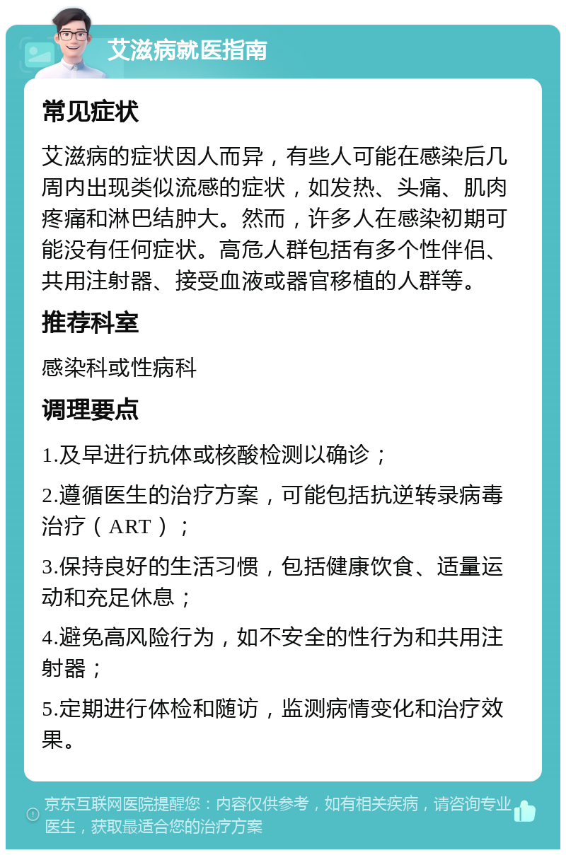 艾滋病就医指南 常见症状 艾滋病的症状因人而异，有些人可能在感染后几周内出现类似流感的症状，如发热、头痛、肌肉疼痛和淋巴结肿大。然而，许多人在感染初期可能没有任何症状。高危人群包括有多个性伴侣、共用注射器、接受血液或器官移植的人群等。 推荐科室 感染科或性病科 调理要点 1.及早进行抗体或核酸检测以确诊； 2.遵循医生的治疗方案，可能包括抗逆转录病毒治疗（ART）； 3.保持良好的生活习惯，包括健康饮食、适量运动和充足休息； 4.避免高风险行为，如不安全的性行为和共用注射器； 5.定期进行体检和随访，监测病情变化和治疗效果。