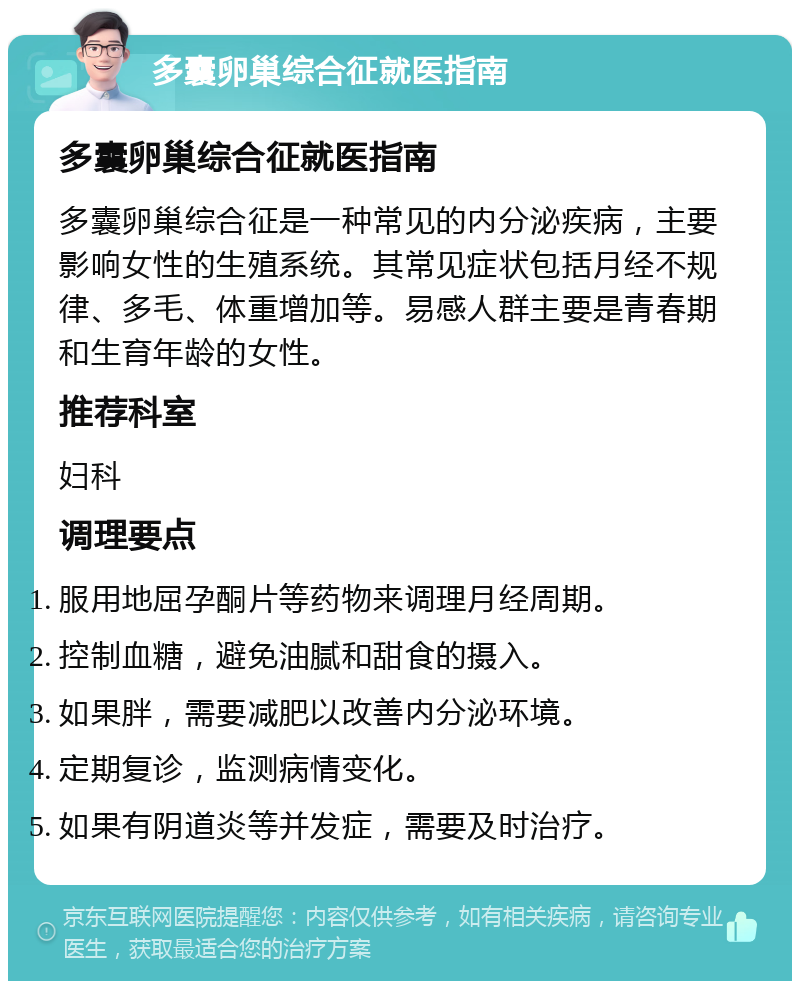 多囊卵巢综合征就医指南 多囊卵巢综合征就医指南 多囊卵巢综合征是一种常见的内分泌疾病，主要影响女性的生殖系统。其常见症状包括月经不规律、多毛、体重增加等。易感人群主要是青春期和生育年龄的女性。 推荐科室 妇科 调理要点 服用地屈孕酮片等药物来调理月经周期。 控制血糖，避免油腻和甜食的摄入。 如果胖，需要减肥以改善内分泌环境。 定期复诊，监测病情变化。 如果有阴道炎等并发症，需要及时治疗。