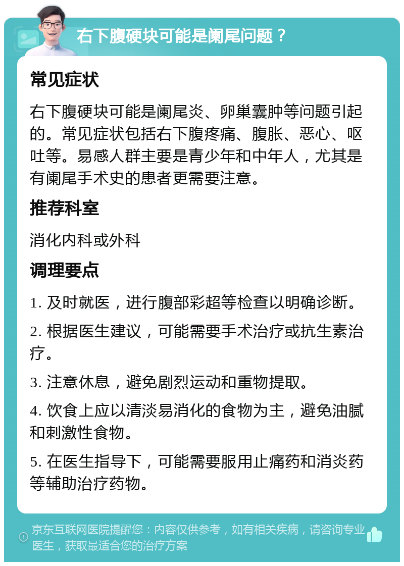 右下腹硬块可能是阑尾问题？ 常见症状 右下腹硬块可能是阑尾炎、卵巢囊肿等问题引起的。常见症状包括右下腹疼痛、腹胀、恶心、呕吐等。易感人群主要是青少年和中年人，尤其是有阑尾手术史的患者更需要注意。 推荐科室 消化内科或外科 调理要点 1. 及时就医，进行腹部彩超等检查以明确诊断。 2. 根据医生建议，可能需要手术治疗或抗生素治疗。 3. 注意休息，避免剧烈运动和重物提取。 4. 饮食上应以清淡易消化的食物为主，避免油腻和刺激性食物。 5. 在医生指导下，可能需要服用止痛药和消炎药等辅助治疗药物。