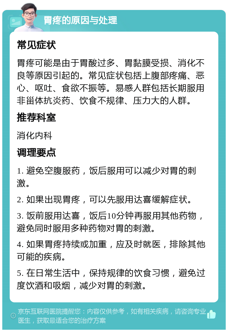 胃疼的原因与处理 常见症状 胃疼可能是由于胃酸过多、胃黏膜受损、消化不良等原因引起的。常见症状包括上腹部疼痛、恶心、呕吐、食欲不振等。易感人群包括长期服用非甾体抗炎药、饮食不规律、压力大的人群。 推荐科室 消化内科 调理要点 1. 避免空腹服药，饭后服用可以减少对胃的刺激。 2. 如果出现胃疼，可以先服用达喜缓解症状。 3. 饭前服用达喜，饭后10分钟再服用其他药物，避免同时服用多种药物对胃的刺激。 4. 如果胃疼持续或加重，应及时就医，排除其他可能的疾病。 5. 在日常生活中，保持规律的饮食习惯，避免过度饮酒和吸烟，减少对胃的刺激。