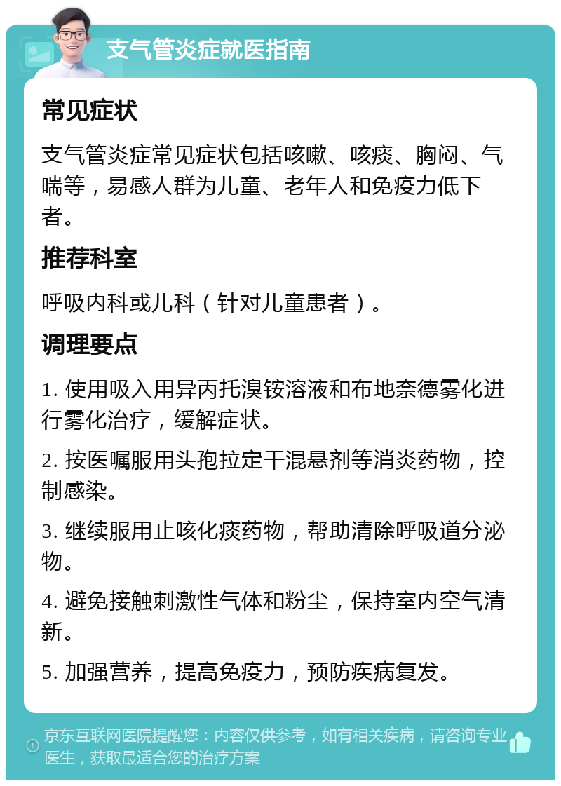 支气管炎症就医指南 常见症状 支气管炎症常见症状包括咳嗽、咳痰、胸闷、气喘等，易感人群为儿童、老年人和免疫力低下者。 推荐科室 呼吸内科或儿科（针对儿童患者）。 调理要点 1. 使用吸入用异丙托溴铵溶液和布地奈德雾化进行雾化治疗，缓解症状。 2. 按医嘱服用头孢拉定干混悬剂等消炎药物，控制感染。 3. 继续服用止咳化痰药物，帮助清除呼吸道分泌物。 4. 避免接触刺激性气体和粉尘，保持室内空气清新。 5. 加强营养，提高免疫力，预防疾病复发。