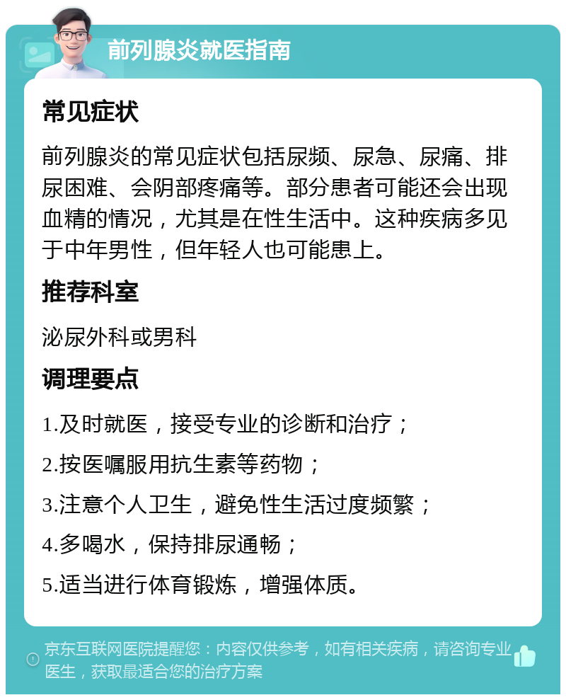 前列腺炎就医指南 常见症状 前列腺炎的常见症状包括尿频、尿急、尿痛、排尿困难、会阴部疼痛等。部分患者可能还会出现血精的情况，尤其是在性生活中。这种疾病多见于中年男性，但年轻人也可能患上。 推荐科室 泌尿外科或男科 调理要点 1.及时就医，接受专业的诊断和治疗； 2.按医嘱服用抗生素等药物； 3.注意个人卫生，避免性生活过度频繁； 4.多喝水，保持排尿通畅； 5.适当进行体育锻炼，增强体质。