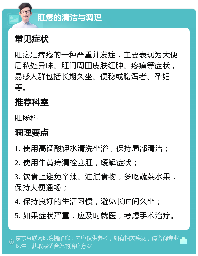 肛痿的清洁与调理 常见症状 肛痿是痔疮的一种严重并发症，主要表现为大便后私处异味、肛门周围皮肤红肿、疼痛等症状，易感人群包括长期久坐、便秘或腹泻者、孕妇等。 推荐科室 肛肠科 调理要点 1. 使用高锰酸钾水清洗坐浴，保持局部清洁； 2. 使用牛黄痔清栓塞肛，缓解症状； 3. 饮食上避免辛辣、油腻食物，多吃蔬菜水果，保持大便通畅； 4. 保持良好的生活习惯，避免长时间久坐； 5. 如果症状严重，应及时就医，考虑手术治疗。