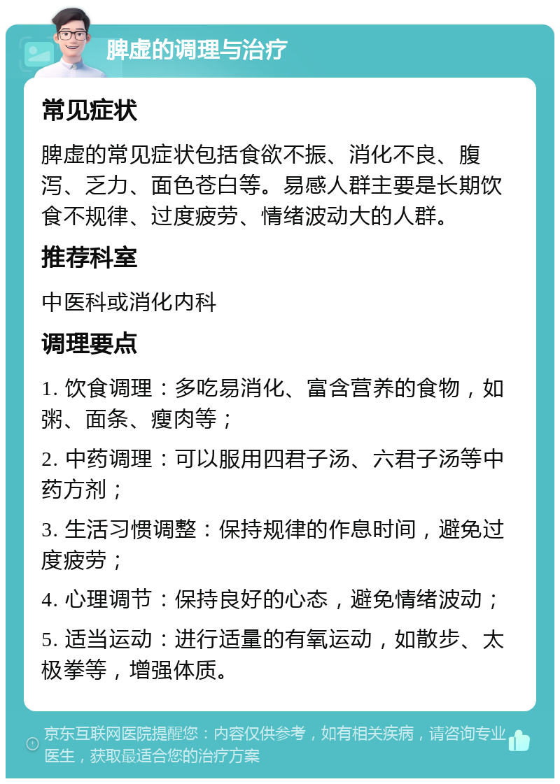 脾虚的调理与治疗 常见症状 脾虚的常见症状包括食欲不振、消化不良、腹泻、乏力、面色苍白等。易感人群主要是长期饮食不规律、过度疲劳、情绪波动大的人群。 推荐科室 中医科或消化内科 调理要点 1. 饮食调理：多吃易消化、富含营养的食物，如粥、面条、瘦肉等； 2. 中药调理：可以服用四君子汤、六君子汤等中药方剂； 3. 生活习惯调整：保持规律的作息时间，避免过度疲劳； 4. 心理调节：保持良好的心态，避免情绪波动； 5. 适当运动：进行适量的有氧运动，如散步、太极拳等，增强体质。