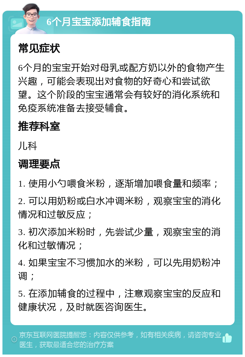 6个月宝宝添加辅食指南 常见症状 6个月的宝宝开始对母乳或配方奶以外的食物产生兴趣，可能会表现出对食物的好奇心和尝试欲望。这个阶段的宝宝通常会有较好的消化系统和免疫系统准备去接受辅食。 推荐科室 儿科 调理要点 1. 使用小勺喂食米粉，逐渐增加喂食量和频率； 2. 可以用奶粉或白水冲调米粉，观察宝宝的消化情况和过敏反应； 3. 初次添加米粉时，先尝试少量，观察宝宝的消化和过敏情况； 4. 如果宝宝不习惯加水的米粉，可以先用奶粉冲调； 5. 在添加辅食的过程中，注意观察宝宝的反应和健康状况，及时就医咨询医生。