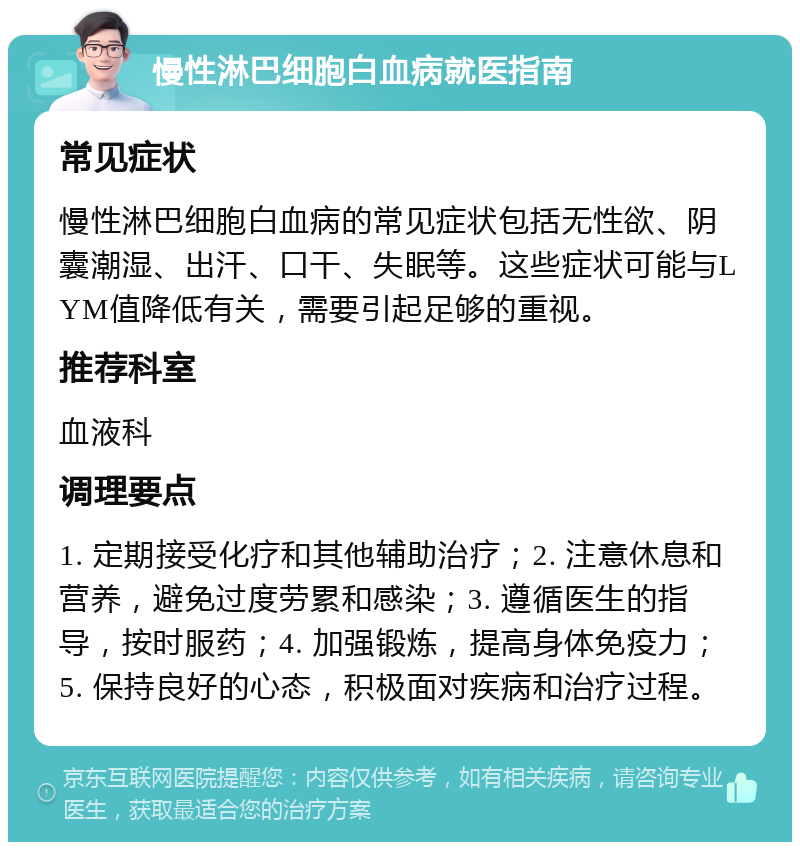 慢性淋巴细胞白血病就医指南 常见症状 慢性淋巴细胞白血病的常见症状包括无性欲、阴囊潮湿、出汗、口干、失眠等。这些症状可能与LYM值降低有关，需要引起足够的重视。 推荐科室 血液科 调理要点 1. 定期接受化疗和其他辅助治疗；2. 注意休息和营养，避免过度劳累和感染；3. 遵循医生的指导，按时服药；4. 加强锻炼，提高身体免疫力；5. 保持良好的心态，积极面对疾病和治疗过程。