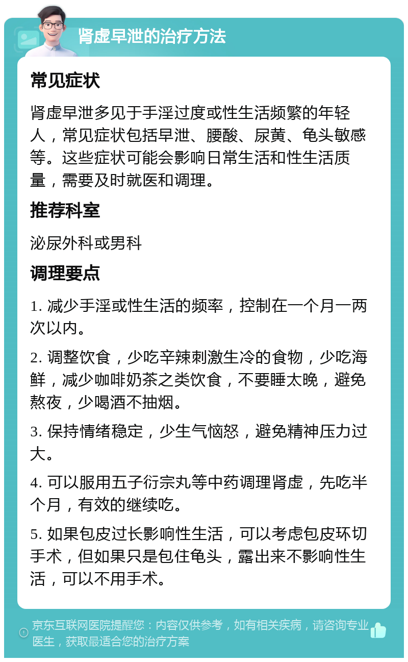 肾虚早泄的治疗方法 常见症状 肾虚早泄多见于手淫过度或性生活频繁的年轻人，常见症状包括早泄、腰酸、尿黄、龟头敏感等。这些症状可能会影响日常生活和性生活质量，需要及时就医和调理。 推荐科室 泌尿外科或男科 调理要点 1. 减少手淫或性生活的频率，控制在一个月一两次以内。 2. 调整饮食，少吃辛辣刺激生冷的食物，少吃海鲜，减少咖啡奶茶之类饮食，不要睡太晚，避免熬夜，少喝酒不抽烟。 3. 保持情绪稳定，少生气恼怒，避免精神压力过大。 4. 可以服用五子衍宗丸等中药调理肾虚，先吃半个月，有效的继续吃。 5. 如果包皮过长影响性生活，可以考虑包皮环切手术，但如果只是包住龟头，露出来不影响性生活，可以不用手术。