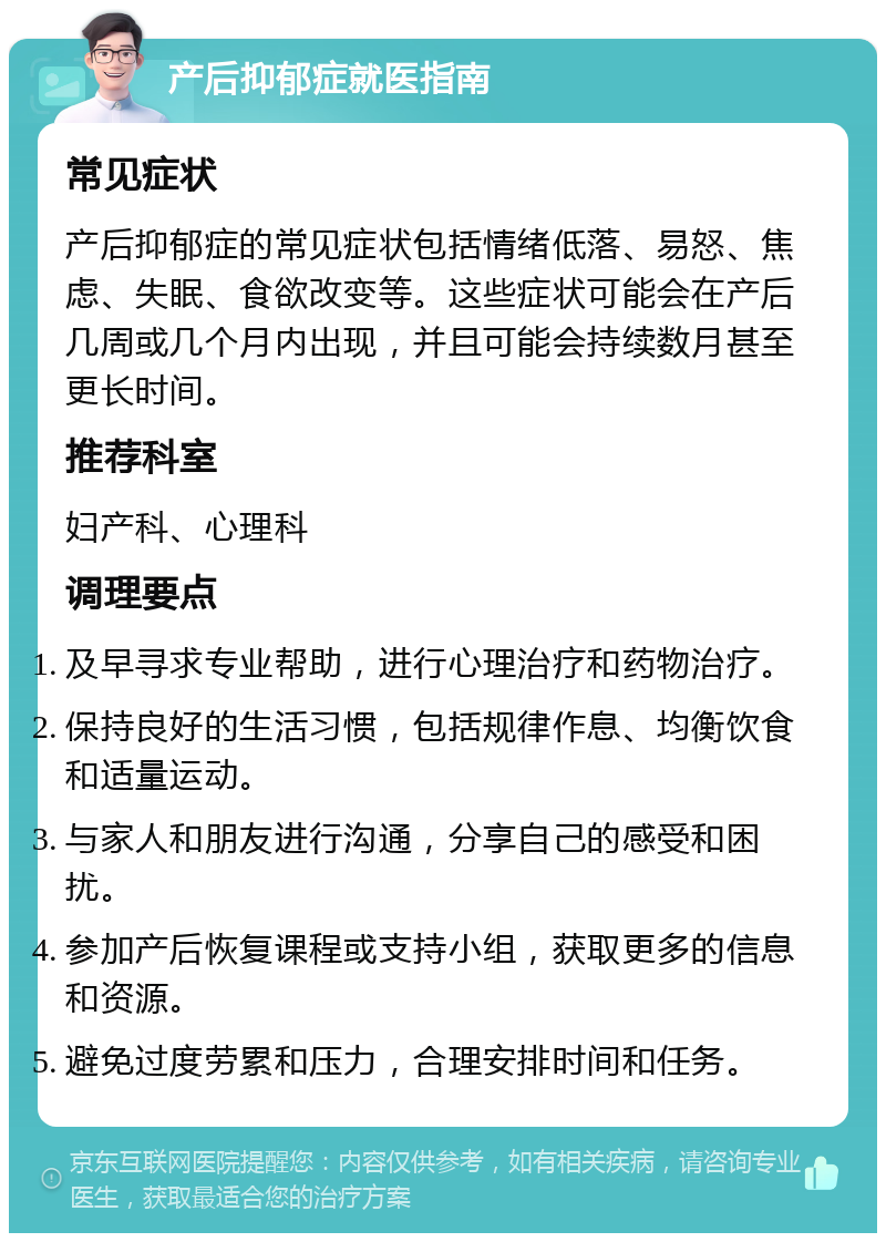 产后抑郁症就医指南 常见症状 产后抑郁症的常见症状包括情绪低落、易怒、焦虑、失眠、食欲改变等。这些症状可能会在产后几周或几个月内出现，并且可能会持续数月甚至更长时间。 推荐科室 妇产科、心理科 调理要点 及早寻求专业帮助，进行心理治疗和药物治疗。 保持良好的生活习惯，包括规律作息、均衡饮食和适量运动。 与家人和朋友进行沟通，分享自己的感受和困扰。 参加产后恢复课程或支持小组，获取更多的信息和资源。 避免过度劳累和压力，合理安排时间和任务。