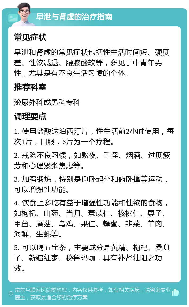 早泄与肾虚的治疗指南 常见症状 早泄和肾虚的常见症状包括性生活时间短、硬度差、性欲减退、腰膝酸软等，多见于中青年男性，尤其是有不良生活习惯的个体。 推荐科室 泌尿外科或男科专科 调理要点 1. 使用盐酸达泊西汀片，性生活前2小时使用，每次1片，口服，6片为一个疗程。 2. 戒除不良习惯，如熬夜、手淫、烟酒、过度疲劳和心理紧张焦虑等。 3. 加强锻炼，特别是仰卧起坐和俯卧撑等运动，可以增强性功能。 4. 饮食上多吃有益于增强性功能和性欲的食物，如枸杞、山药、当归、薏苡仁、核桃仁、栗子、甲鱼、蘑菇、乌鸡、果仁、蜂蜜、韭菜、羊肉、海鲜、生蚝等。 5. 可以喝五宝茶，主要成分是黄精、枸杞、桑葚子、新疆红枣、秘鲁玛咖，具有补肾壮阳之功效。