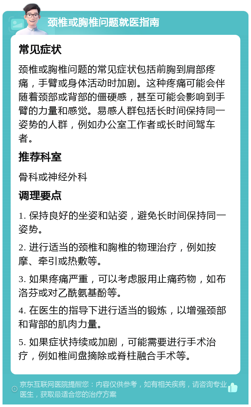 颈椎或胸椎问题就医指南 常见症状 颈椎或胸椎问题的常见症状包括前胸到肩部疼痛，手臂或身体活动时加剧。这种疼痛可能会伴随着颈部或背部的僵硬感，甚至可能会影响到手臂的力量和感觉。易感人群包括长时间保持同一姿势的人群，例如办公室工作者或长时间驾车者。 推荐科室 骨科或神经外科 调理要点 1. 保持良好的坐姿和站姿，避免长时间保持同一姿势。 2. 进行适当的颈椎和胸椎的物理治疗，例如按摩、牵引或热敷等。 3. 如果疼痛严重，可以考虑服用止痛药物，如布洛芬或对乙酰氨基酚等。 4. 在医生的指导下进行适当的锻炼，以增强颈部和背部的肌肉力量。 5. 如果症状持续或加剧，可能需要进行手术治疗，例如椎间盘摘除或脊柱融合手术等。