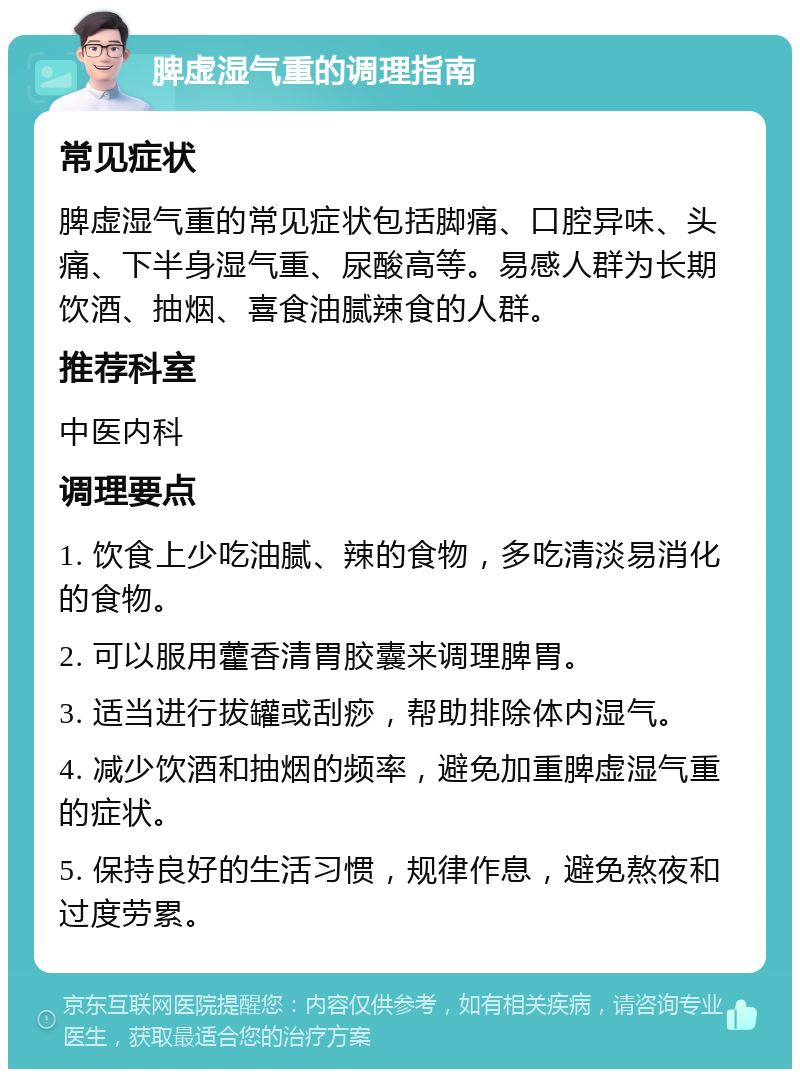 脾虚湿气重的调理指南 常见症状 脾虚湿气重的常见症状包括脚痛、口腔异味、头痛、下半身湿气重、尿酸高等。易感人群为长期饮酒、抽烟、喜食油腻辣食的人群。 推荐科室 中医内科 调理要点 1. 饮食上少吃油腻、辣的食物，多吃清淡易消化的食物。 2. 可以服用藿香清胃胶囊来调理脾胃。 3. 适当进行拔罐或刮痧，帮助排除体内湿气。 4. 减少饮酒和抽烟的频率，避免加重脾虚湿气重的症状。 5. 保持良好的生活习惯，规律作息，避免熬夜和过度劳累。