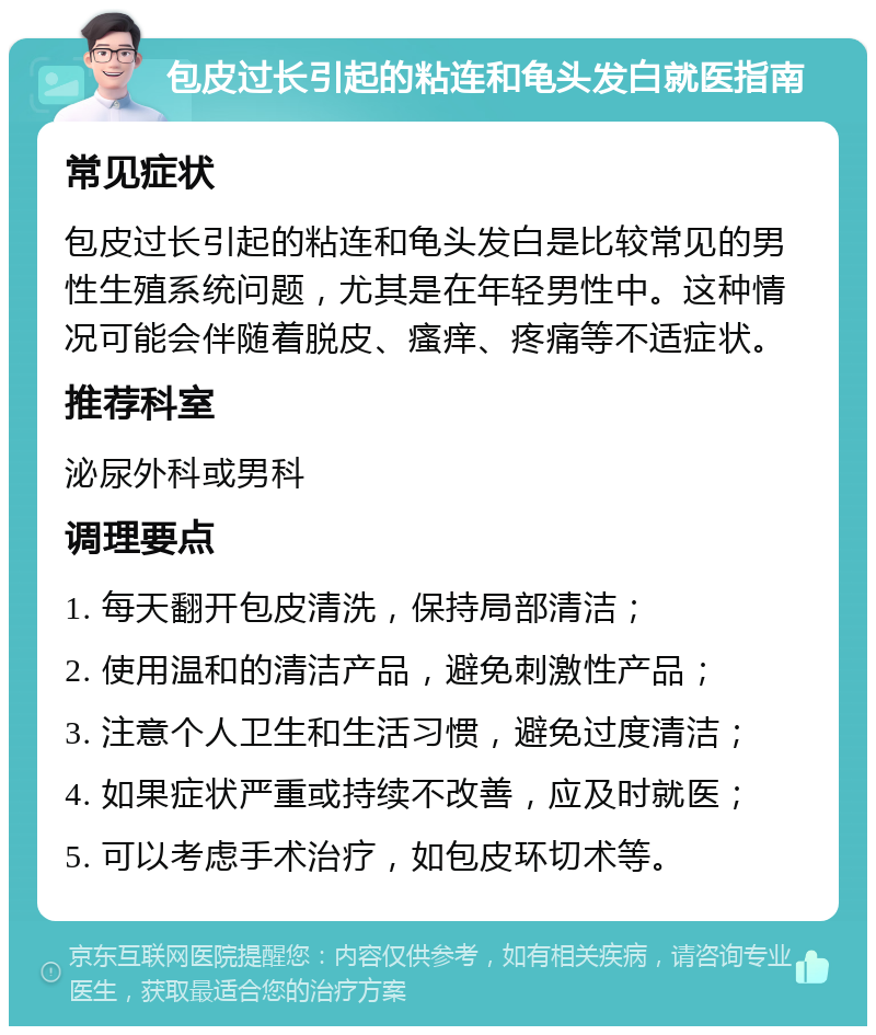 包皮过长引起的粘连和龟头发白就医指南 常见症状 包皮过长引起的粘连和龟头发白是比较常见的男性生殖系统问题，尤其是在年轻男性中。这种情况可能会伴随着脱皮、瘙痒、疼痛等不适症状。 推荐科室 泌尿外科或男科 调理要点 1. 每天翻开包皮清洗，保持局部清洁； 2. 使用温和的清洁产品，避免刺激性产品； 3. 注意个人卫生和生活习惯，避免过度清洁； 4. 如果症状严重或持续不改善，应及时就医； 5. 可以考虑手术治疗，如包皮环切术等。