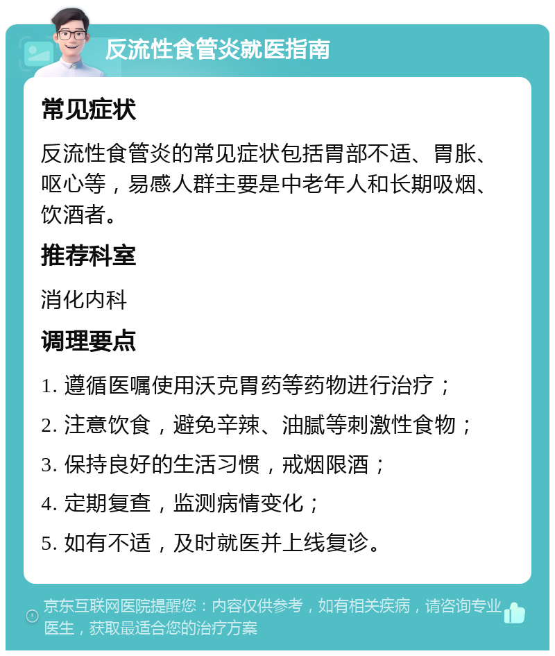 反流性食管炎就医指南 常见症状 反流性食管炎的常见症状包括胃部不适、胃胀、呕心等，易感人群主要是中老年人和长期吸烟、饮酒者。 推荐科室 消化内科 调理要点 1. 遵循医嘱使用沃克胃药等药物进行治疗； 2. 注意饮食，避免辛辣、油腻等刺激性食物； 3. 保持良好的生活习惯，戒烟限酒； 4. 定期复查，监测病情变化； 5. 如有不适，及时就医并上线复诊。