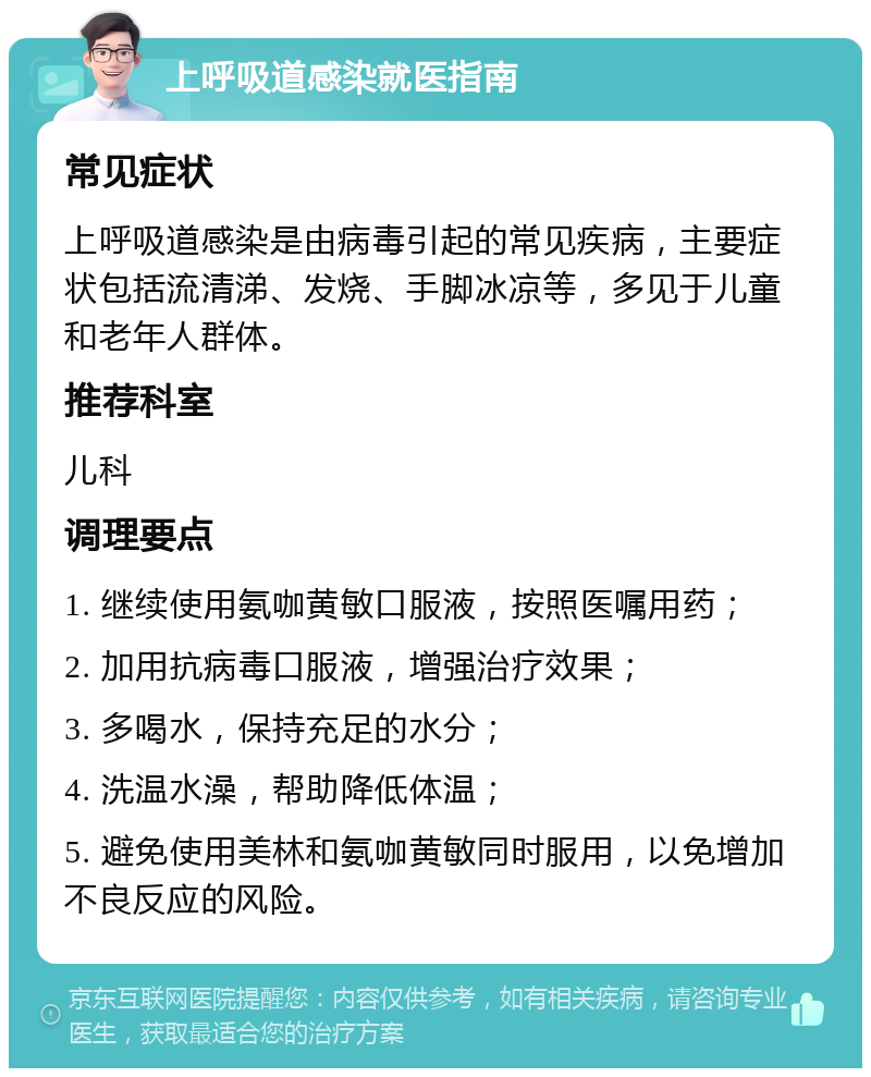 上呼吸道感染就医指南 常见症状 上呼吸道感染是由病毒引起的常见疾病，主要症状包括流清涕、发烧、手脚冰凉等，多见于儿童和老年人群体。 推荐科室 儿科 调理要点 1. 继续使用氨咖黄敏口服液，按照医嘱用药； 2. 加用抗病毒口服液，增强治疗效果； 3. 多喝水，保持充足的水分； 4. 洗温水澡，帮助降低体温； 5. 避免使用美林和氨咖黄敏同时服用，以免增加不良反应的风险。