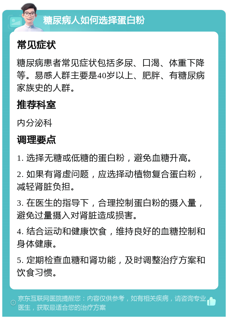 糖尿病人如何选择蛋白粉 常见症状 糖尿病患者常见症状包括多尿、口渴、体重下降等。易感人群主要是40岁以上、肥胖、有糖尿病家族史的人群。 推荐科室 内分泌科 调理要点 1. 选择无糖或低糖的蛋白粉，避免血糖升高。 2. 如果有肾虚问题，应选择动植物复合蛋白粉，减轻肾脏负担。 3. 在医生的指导下，合理控制蛋白粉的摄入量，避免过量摄入对肾脏造成损害。 4. 结合运动和健康饮食，维持良好的血糖控制和身体健康。 5. 定期检查血糖和肾功能，及时调整治疗方案和饮食习惯。