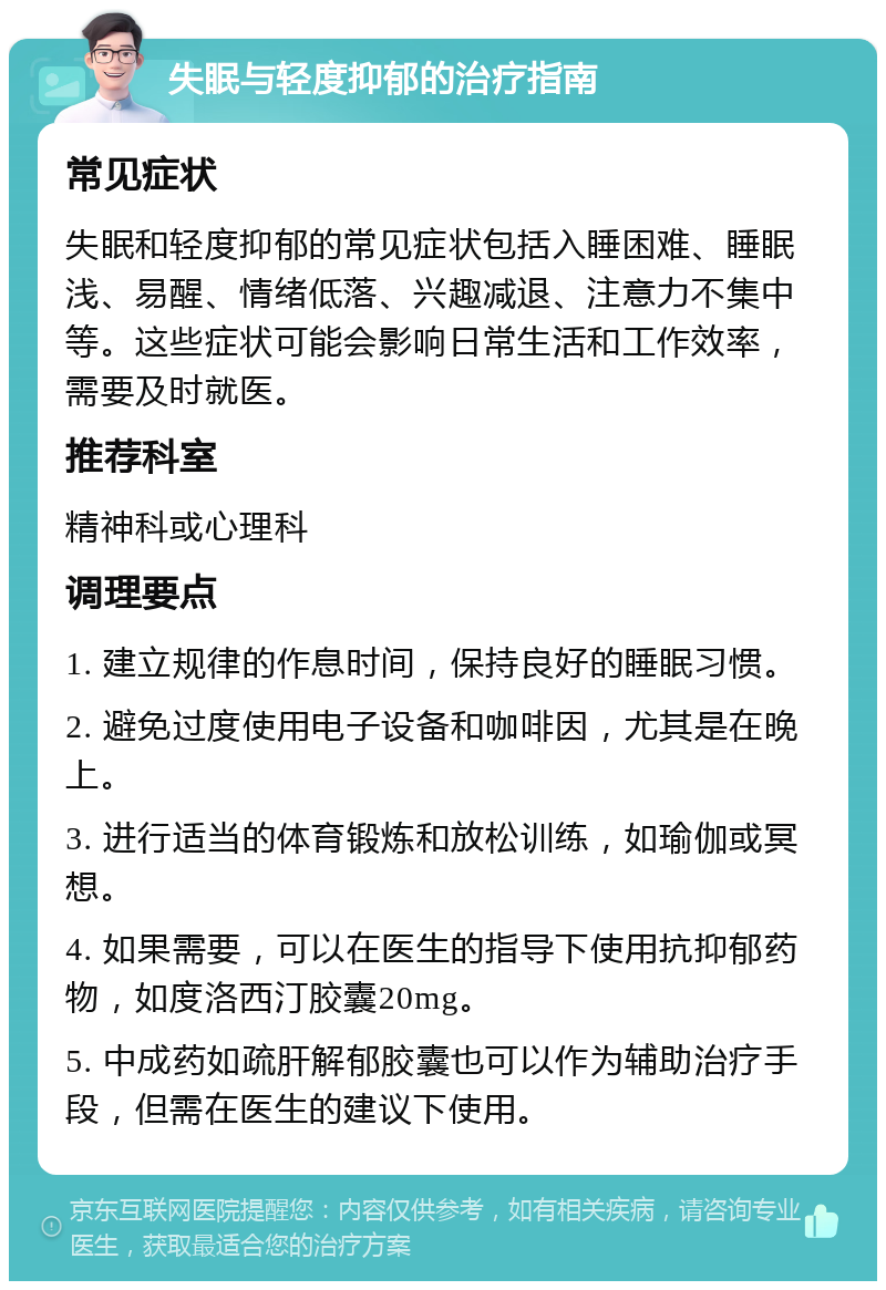 失眠与轻度抑郁的治疗指南 常见症状 失眠和轻度抑郁的常见症状包括入睡困难、睡眠浅、易醒、情绪低落、兴趣减退、注意力不集中等。这些症状可能会影响日常生活和工作效率，需要及时就医。 推荐科室 精神科或心理科 调理要点 1. 建立规律的作息时间，保持良好的睡眠习惯。 2. 避免过度使用电子设备和咖啡因，尤其是在晚上。 3. 进行适当的体育锻炼和放松训练，如瑜伽或冥想。 4. 如果需要，可以在医生的指导下使用抗抑郁药物，如度洛西汀胶囊20mg。 5. 中成药如疏肝解郁胶囊也可以作为辅助治疗手段，但需在医生的建议下使用。