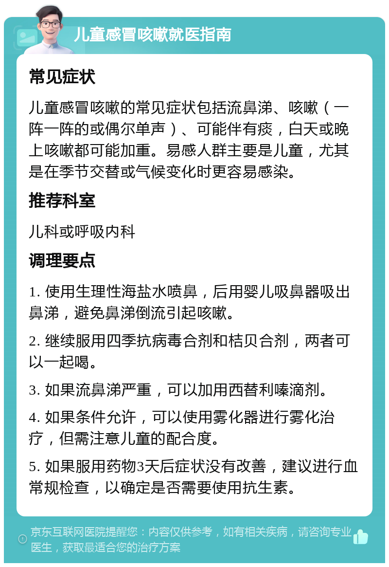 儿童感冒咳嗽就医指南 常见症状 儿童感冒咳嗽的常见症状包括流鼻涕、咳嗽（一阵一阵的或偶尔单声）、可能伴有痰，白天或晚上咳嗽都可能加重。易感人群主要是儿童，尤其是在季节交替或气候变化时更容易感染。 推荐科室 儿科或呼吸内科 调理要点 1. 使用生理性海盐水喷鼻，后用婴儿吸鼻器吸出鼻涕，避免鼻涕倒流引起咳嗽。 2. 继续服用四季抗病毒合剂和桔贝合剂，两者可以一起喝。 3. 如果流鼻涕严重，可以加用西替利嗪滴剂。 4. 如果条件允许，可以使用雾化器进行雾化治疗，但需注意儿童的配合度。 5. 如果服用药物3天后症状没有改善，建议进行血常规检查，以确定是否需要使用抗生素。