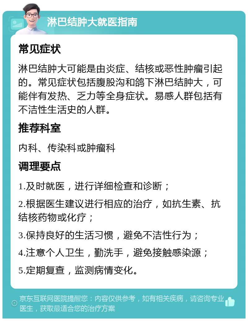 淋巴结肿大就医指南 常见症状 淋巴结肿大可能是由炎症、结核或恶性肿瘤引起的。常见症状包括腹股沟和鸽下淋巴结肿大，可能伴有发热、乏力等全身症状。易感人群包括有不洁性生活史的人群。 推荐科室 内科、传染科或肿瘤科 调理要点 1.及时就医，进行详细检查和诊断； 2.根据医生建议进行相应的治疗，如抗生素、抗结核药物或化疗； 3.保持良好的生活习惯，避免不洁性行为； 4.注意个人卫生，勤洗手，避免接触感染源； 5.定期复查，监测病情变化。