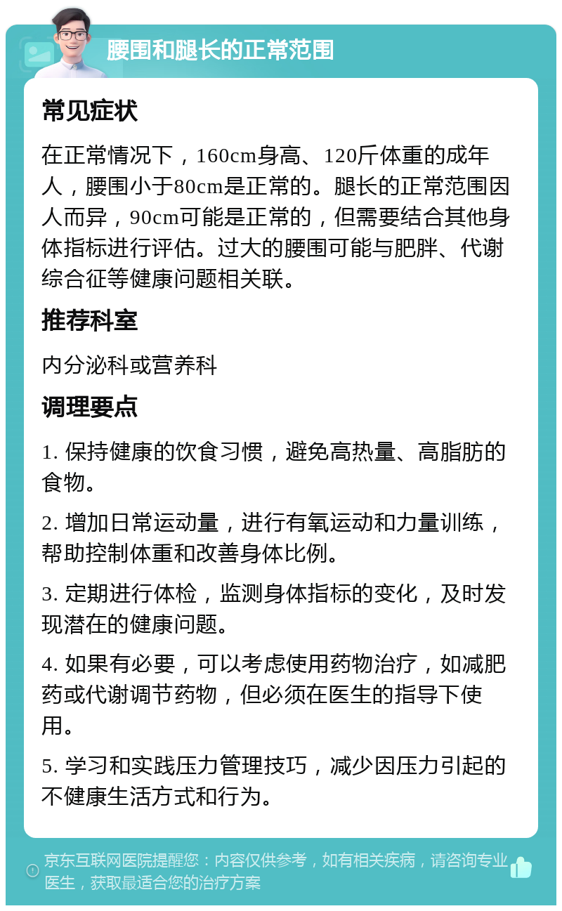 腰围和腿长的正常范围 常见症状 在正常情况下，160cm身高、120斤体重的成年人，腰围小于80cm是正常的。腿长的正常范围因人而异，90cm可能是正常的，但需要结合其他身体指标进行评估。过大的腰围可能与肥胖、代谢综合征等健康问题相关联。 推荐科室 内分泌科或营养科 调理要点 1. 保持健康的饮食习惯，避免高热量、高脂肪的食物。 2. 增加日常运动量，进行有氧运动和力量训练，帮助控制体重和改善身体比例。 3. 定期进行体检，监测身体指标的变化，及时发现潜在的健康问题。 4. 如果有必要，可以考虑使用药物治疗，如减肥药或代谢调节药物，但必须在医生的指导下使用。 5. 学习和实践压力管理技巧，减少因压力引起的不健康生活方式和行为。