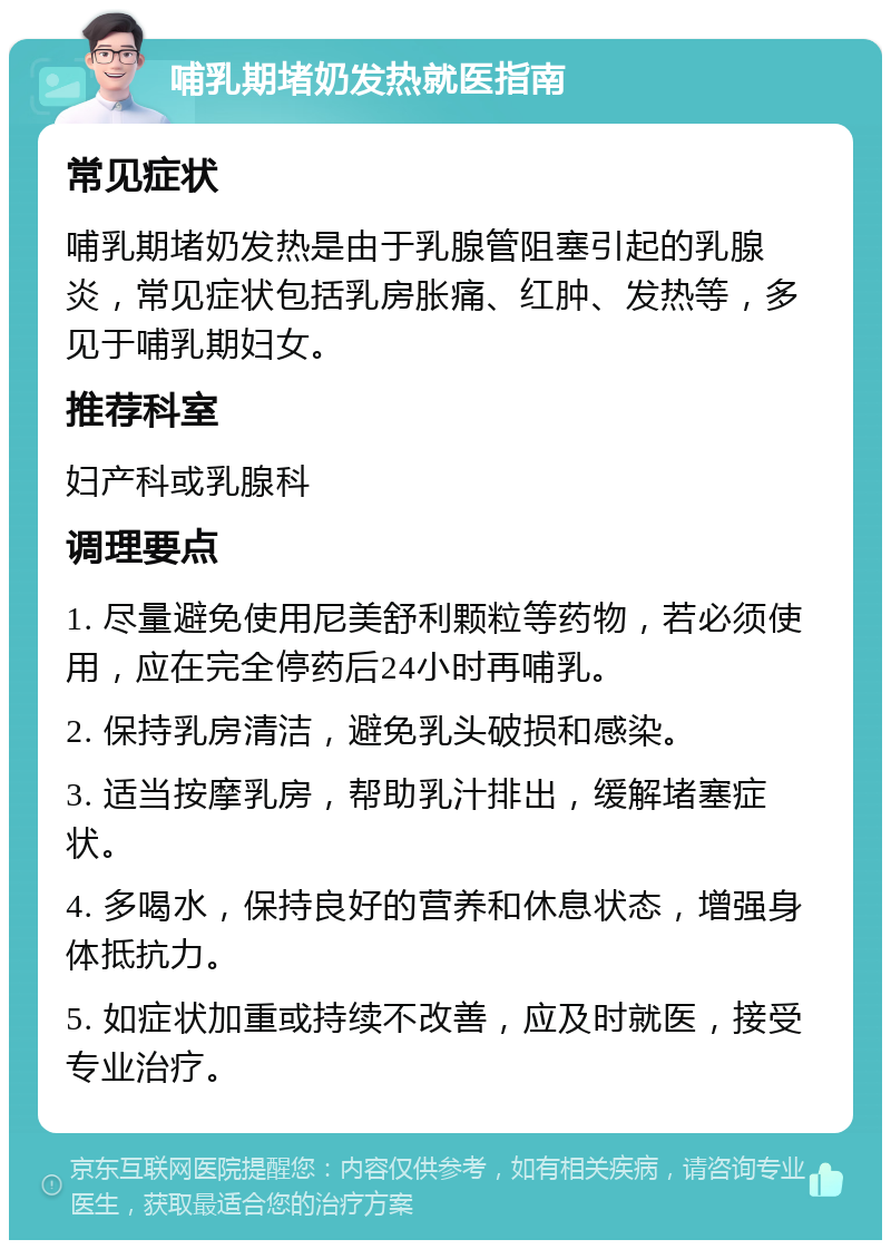 哺乳期堵奶发热就医指南 常见症状 哺乳期堵奶发热是由于乳腺管阻塞引起的乳腺炎，常见症状包括乳房胀痛、红肿、发热等，多见于哺乳期妇女。 推荐科室 妇产科或乳腺科 调理要点 1. 尽量避免使用尼美舒利颗粒等药物，若必须使用，应在完全停药后24小时再哺乳。 2. 保持乳房清洁，避免乳头破损和感染。 3. 适当按摩乳房，帮助乳汁排出，缓解堵塞症状。 4. 多喝水，保持良好的营养和休息状态，增强身体抵抗力。 5. 如症状加重或持续不改善，应及时就医，接受专业治疗。