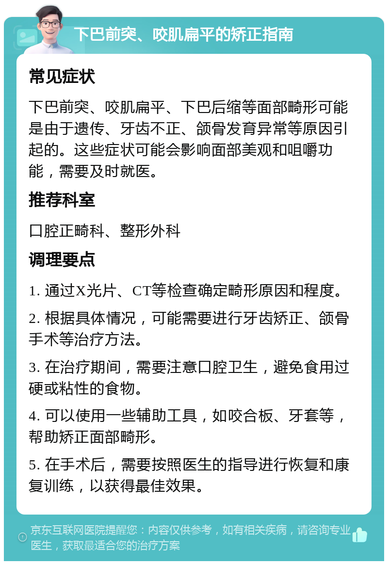 下巴前突、咬肌扁平的矫正指南 常见症状 下巴前突、咬肌扁平、下巴后缩等面部畸形可能是由于遗传、牙齿不正、颌骨发育异常等原因引起的。这些症状可能会影响面部美观和咀嚼功能，需要及时就医。 推荐科室 口腔正畸科、整形外科 调理要点 1. 通过X光片、CT等检查确定畸形原因和程度。 2. 根据具体情况，可能需要进行牙齿矫正、颌骨手术等治疗方法。 3. 在治疗期间，需要注意口腔卫生，避免食用过硬或粘性的食物。 4. 可以使用一些辅助工具，如咬合板、牙套等，帮助矫正面部畸形。 5. 在手术后，需要按照医生的指导进行恢复和康复训练，以获得最佳效果。