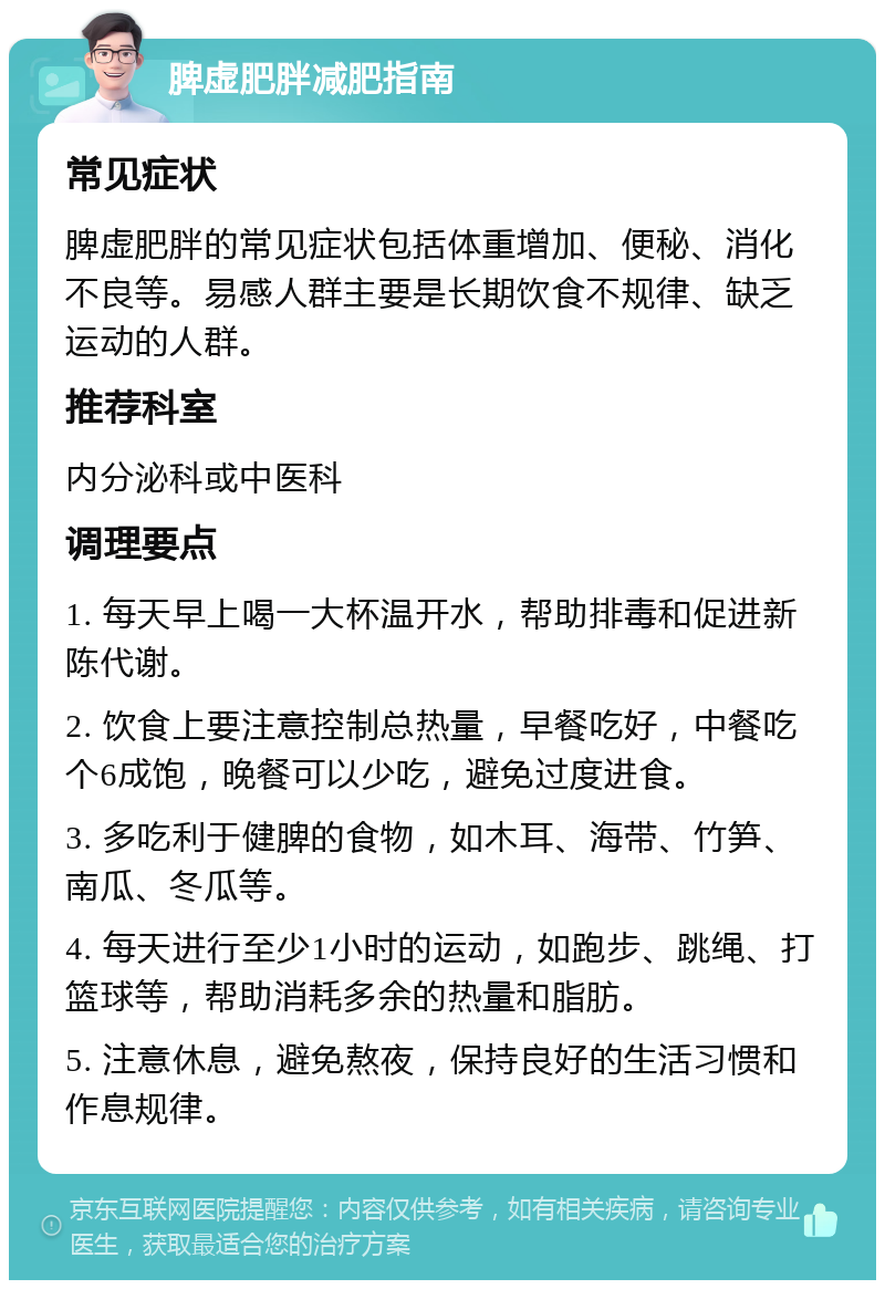 脾虚肥胖减肥指南 常见症状 脾虚肥胖的常见症状包括体重增加、便秘、消化不良等。易感人群主要是长期饮食不规律、缺乏运动的人群。 推荐科室 内分泌科或中医科 调理要点 1. 每天早上喝一大杯温开水，帮助排毒和促进新陈代谢。 2. 饮食上要注意控制总热量，早餐吃好，中餐吃个6成饱，晚餐可以少吃，避免过度进食。 3. 多吃利于健脾的食物，如木耳、海带、竹笋、南瓜、冬瓜等。 4. 每天进行至少1小时的运动，如跑步、跳绳、打篮球等，帮助消耗多余的热量和脂肪。 5. 注意休息，避免熬夜，保持良好的生活习惯和作息规律。