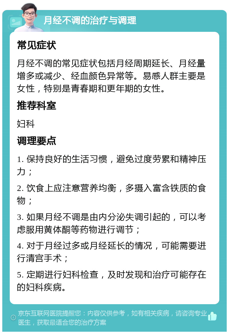 月经不调的治疗与调理 常见症状 月经不调的常见症状包括月经周期延长、月经量增多或减少、经血颜色异常等。易感人群主要是女性，特别是青春期和更年期的女性。 推荐科室 妇科 调理要点 1. 保持良好的生活习惯，避免过度劳累和精神压力； 2. 饮食上应注意营养均衡，多摄入富含铁质的食物； 3. 如果月经不调是由内分泌失调引起的，可以考虑服用黄体酮等药物进行调节； 4. 对于月经过多或月经延长的情况，可能需要进行清宫手术； 5. 定期进行妇科检查，及时发现和治疗可能存在的妇科疾病。