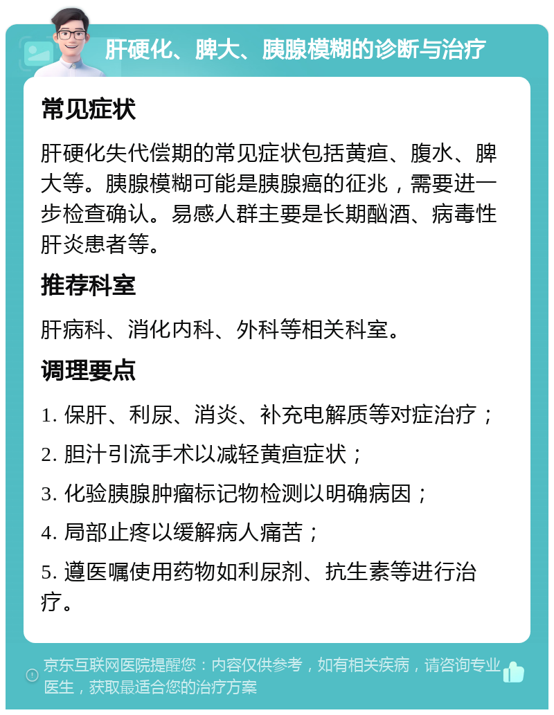 肝硬化、脾大、胰腺模糊的诊断与治疗 常见症状 肝硬化失代偿期的常见症状包括黄疸、腹水、脾大等。胰腺模糊可能是胰腺癌的征兆，需要进一步检查确认。易感人群主要是长期酗酒、病毒性肝炎患者等。 推荐科室 肝病科、消化内科、外科等相关科室。 调理要点 1. 保肝、利尿、消炎、补充电解质等对症治疗； 2. 胆汁引流手术以减轻黄疸症状； 3. 化验胰腺肿瘤标记物检测以明确病因； 4. 局部止疼以缓解病人痛苦； 5. 遵医嘱使用药物如利尿剂、抗生素等进行治疗。